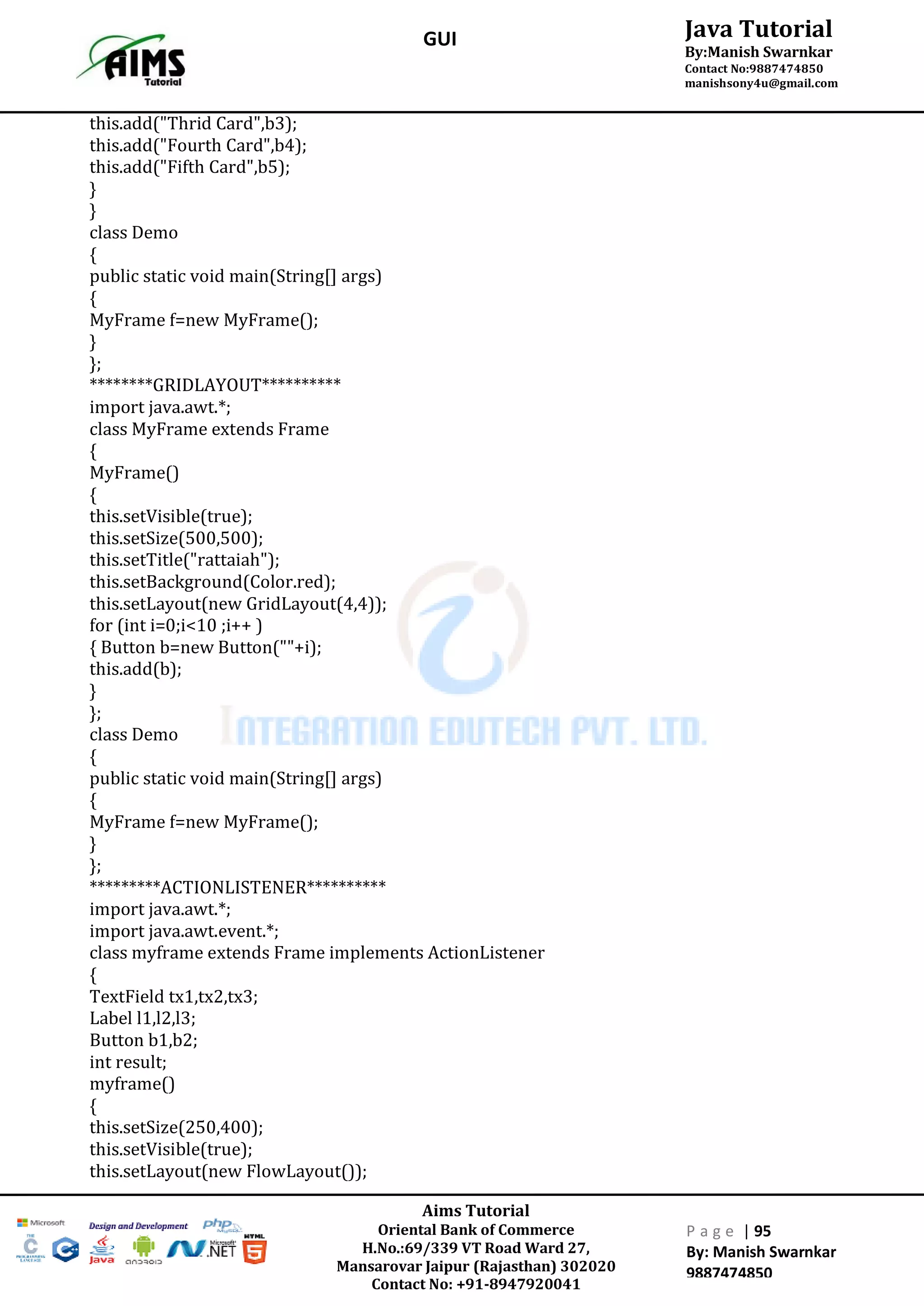 Aims Tutorial
Oriental Bank of Commerce
H.No.:69/339 VT Road Ward 27,
Mansarovar Jaipur (Rajasthan) 302020
Contact No: +91-8947920041
P a g e | 95
By: Manish Swarnkar
9887474850
Java Tutorial
By:Manish Swarnkar
Contact No:9887474850
manishsony4u@gmail.com
GUI
this.add("Thrid Card",b3);
this.add("Fourth Card",b4);
this.add("Fifth Card",b5);
}
}
class Demo
{
public static void main(String[] args)
{
MyFrame f=new MyFrame();
}
};
********GRIDLAYOUT**********
import java.awt.*;
class MyFrame extends Frame
{
MyFrame()
{
this.setVisible(true);
this.setSize(500,500);
this.setTitle("rattaiah");
this.setBackground(Color.red);
this.setLayout(new GridLayout(4,4));
for (int i=0;i<10 ;i++ )
{ Button b=new Button(""+i);
this.add(b);
}
};
class Demo
{
public static void main(String[] args)
{
MyFrame f=new MyFrame();
}
};
*********ACTIONLISTENER**********
import java.awt.*;
import java.awt.event.*;
class myframe extends Frame implements ActionListener
{
TextField tx1,tx2,tx3;
Label l1,l2,l3;
Button b1,b2;
int result;
myframe()
{
this.setSize(250,400);
this.setVisible(true);
this.setLayout(new FlowLayout());
 