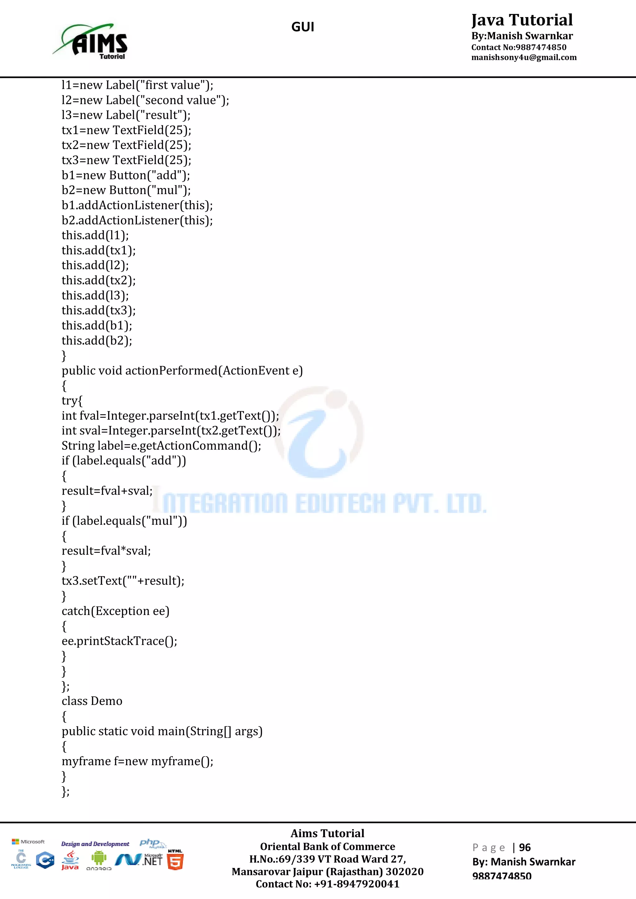 Aims Tutorial
Oriental Bank of Commerce
H.No.:69/339 VT Road Ward 27,
Mansarovar Jaipur (Rajasthan) 302020
Contact No: +91-8947920041
P a g e | 96
By: Manish Swarnkar
9887474850
Java Tutorial
By:Manish Swarnkar
Contact No:9887474850
manishsony4u@gmail.com
GUI
l1=new Label("first value");
l2=new Label("second value");
l3=new Label("result");
tx1=new TextField(25);
tx2=new TextField(25);
tx3=new TextField(25);
b1=new Button("add");
b2=new Button("mul");
b1.addActionListener(this);
b2.addActionListener(this);
this.add(l1);
this.add(tx1);
this.add(l2);
this.add(tx2);
this.add(l3);
this.add(tx3);
this.add(b1);
this.add(b2);
}
public void actionPerformed(ActionEvent e)
{
try{
int fval=Integer.parseInt(tx1.getText());
int sval=Integer.parseInt(tx2.getText());
String label=e.getActionCommand();
if (label.equals("add"))
{
result=fval+sval;
}
if (label.equals("mul"))
{
result=fval*sval;
}
tx3.setText(""+result);
}
catch(Exception ee)
{
ee.printStackTrace();
}
}
};
class Demo
{
public static void main(String[] args)
{
myframe f=new myframe();
}
};
 