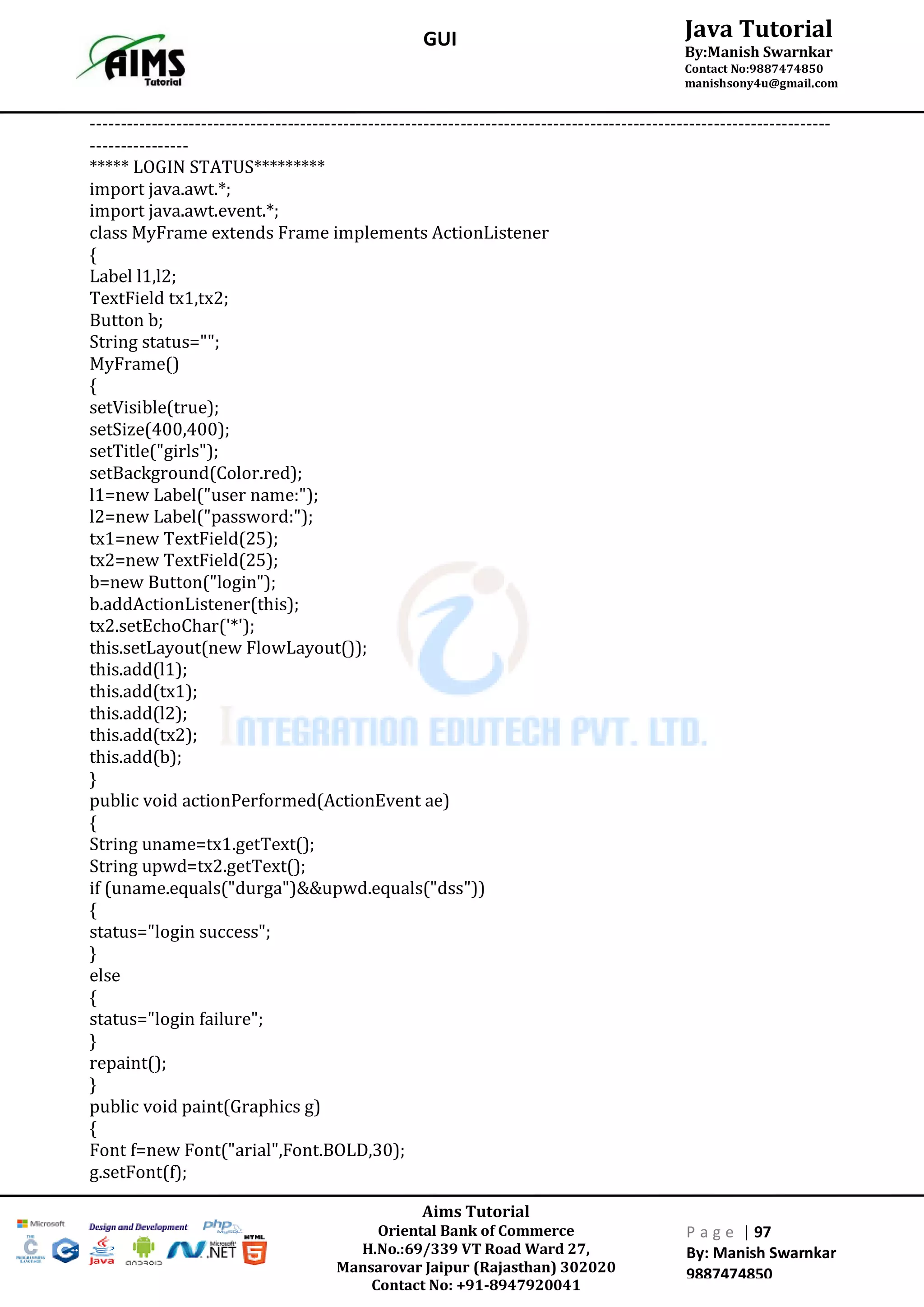 Aims Tutorial
Oriental Bank of Commerce
H.No.:69/339 VT Road Ward 27,
Mansarovar Jaipur (Rajasthan) 302020
Contact No: +91-8947920041
P a g e | 97
By: Manish Swarnkar
9887474850
Java Tutorial
By:Manish Swarnkar
Contact No:9887474850
manishsony4u@gmail.com
GUI
------------------------------------------------------------------------------------------------------------------------
----------------
***** LOGIN STATUS*********
import java.awt.*;
import java.awt.event.*;
class MyFrame extends Frame implements ActionListener
{
Label l1,l2;
TextField tx1,tx2;
Button b;
String status="";
MyFrame()
{
setVisible(true);
setSize(400,400);
setTitle("girls");
setBackground(Color.red);
l1=new Label("user name:");
l2=new Label("password:");
tx1=new TextField(25);
tx2=new TextField(25);
b=new Button("login");
b.addActionListener(this);
tx2.setEchoChar('*');
this.setLayout(new FlowLayout());
this.add(l1);
this.add(tx1);
this.add(l2);
this.add(tx2);
this.add(b);
}
public void actionPerformed(ActionEvent ae)
{
String uname=tx1.getText();
String upwd=tx2.getText();
if (uname.equals("durga")&&upwd.equals("dss"))
{
status="login success";
}
else
{
status="login failure";
}
repaint();
}
public void paint(Graphics g)
{
Font f=new Font("arial",Font.BOLD,30);
g.setFont(f);
 