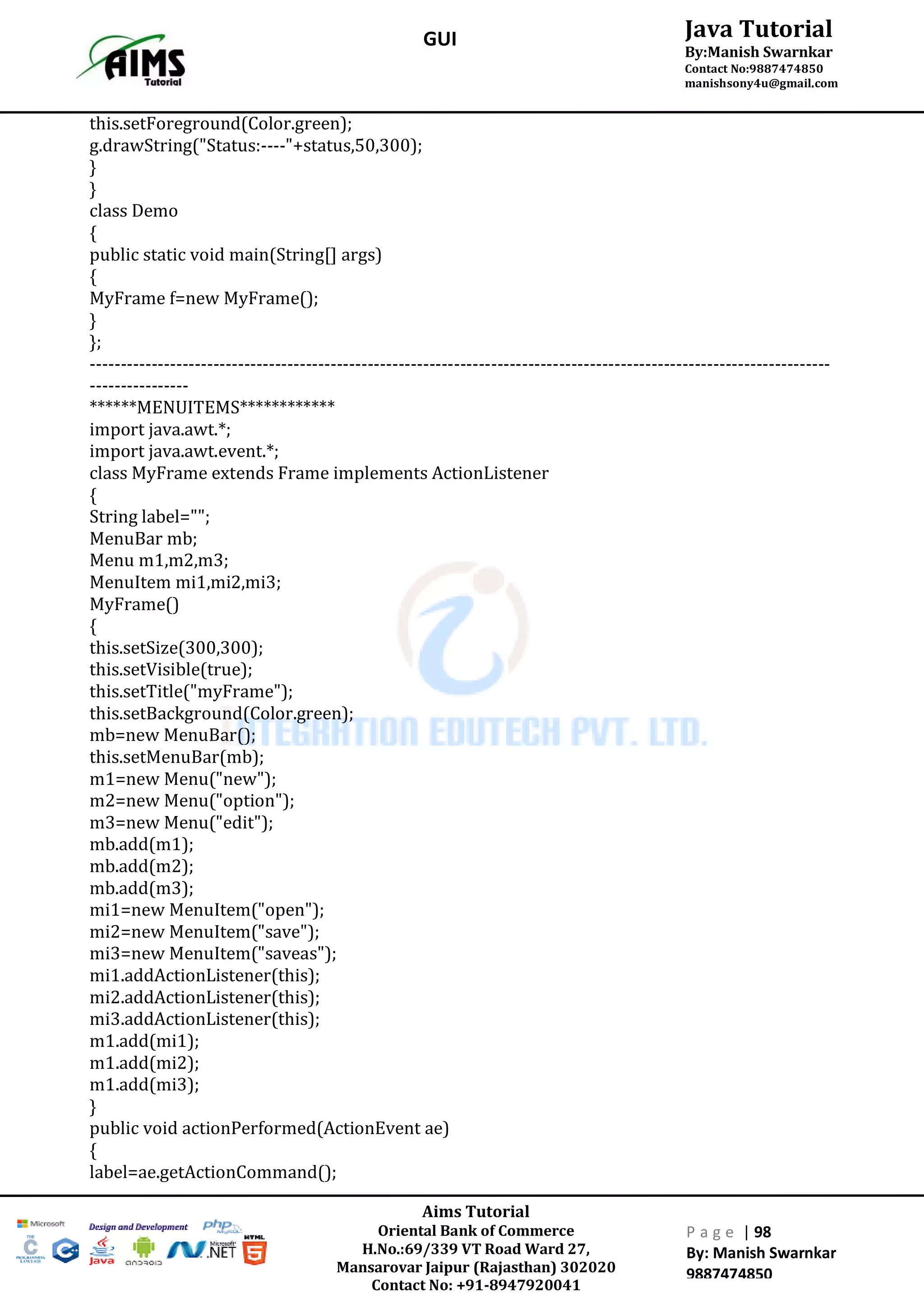 Aims Tutorial
Oriental Bank of Commerce
H.No.:69/339 VT Road Ward 27,
Mansarovar Jaipur (Rajasthan) 302020
Contact No: +91-8947920041
P a g e | 98
By: Manish Swarnkar
9887474850
Java Tutorial
By:Manish Swarnkar
Contact No:9887474850
manishsony4u@gmail.com
GUI
this.setForeground(Color.green);
g.drawString("Status:----"+status,50,300);
}
}
class Demo
{
public static void main(String[] args)
{
MyFrame f=new MyFrame();
}
};
------------------------------------------------------------------------------------------------------------------------
----------------
******MENUITEMS************
import java.awt.*;
import java.awt.event.*;
class MyFrame extends Frame implements ActionListener
{
String label="";
MenuBar mb;
Menu m1,m2,m3;
MenuItem mi1,mi2,mi3;
MyFrame()
{
this.setSize(300,300);
this.setVisible(true);
this.setTitle("myFrame");
this.setBackground(Color.green);
mb=new MenuBar();
this.setMenuBar(mb);
m1=new Menu("new");
m2=new Menu("option");
m3=new Menu("edit");
mb.add(m1);
mb.add(m2);
mb.add(m3);
mi1=new MenuItem("open");
mi2=new MenuItem("save");
mi3=new MenuItem("saveas");
mi1.addActionListener(this);
mi2.addActionListener(this);
mi3.addActionListener(this);
m1.add(mi1);
m1.add(mi2);
m1.add(mi3);
}
public void actionPerformed(ActionEvent ae)
{
label=ae.getActionCommand();
 