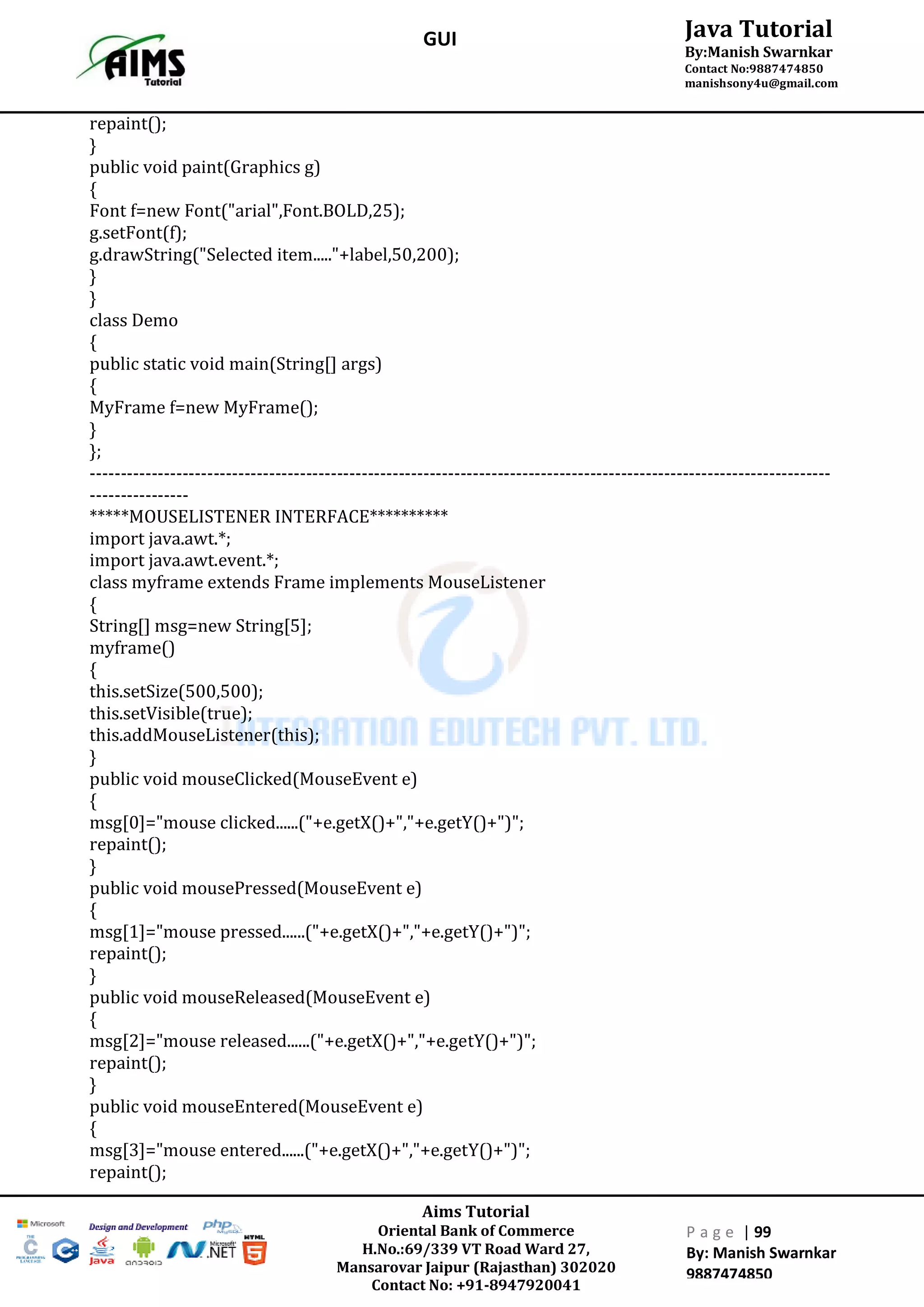 Aims Tutorial
Oriental Bank of Commerce
H.No.:69/339 VT Road Ward 27,
Mansarovar Jaipur (Rajasthan) 302020
Contact No: +91-8947920041
P a g e | 99
By: Manish Swarnkar
9887474850
Java Tutorial
By:Manish Swarnkar
Contact No:9887474850
manishsony4u@gmail.com
GUI
repaint();
}
public void paint(Graphics g)
{
Font f=new Font("arial",Font.BOLD,25);
g.setFont(f);
g.drawString("Selected item....."+label,50,200);
}
}
class Demo
{
public static void main(String[] args)
{
MyFrame f=new MyFrame();
}
};
------------------------------------------------------------------------------------------------------------------------
----------------
*****MOUSELISTENER INTERFACE**********
import java.awt.*;
import java.awt.event.*;
class myframe extends Frame implements MouseListener
{
String[] msg=new String[5];
myframe()
{
this.setSize(500,500);
this.setVisible(true);
this.addMouseListener(this);
}
public void mouseClicked(MouseEvent e)
{
msg[0]="mouse clicked......("+e.getX()+","+e.getY()+")";
repaint();
}
public void mousePressed(MouseEvent e)
{
msg[1]="mouse pressed......("+e.getX()+","+e.getY()+")";
repaint();
}
public void mouseReleased(MouseEvent e)
{
msg[2]="mouse released......("+e.getX()+","+e.getY()+")";
repaint();
}
public void mouseEntered(MouseEvent e)
{
msg[3]="mouse entered......("+e.getX()+","+e.getY()+")";
repaint();
 