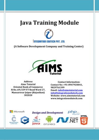 Java Tutorial
By:Manish Swarnkar
Contact No:9887474850
manishsony4u@gmail.com
Introduction of java
Aims Tutorial
Oriental Bank of Commerce
H.No.:69/339 VT Road Ward 27,
Mansarovar Jaipur (Rajasthan) 302020
Contact No: +91-8947920041
P a g e | 1
By: Manish Swarnkar
9887474850
Java Training Module
c
(A Software Development Company and Training Center)
Contact Information:
Contact No: +91-8947920041,
9829761399
Email: info@aimstutorial.com
info@integrationedutech.com
Website: www.aimstutorial.com
www.integrationedutech.com
Address
Aims Tutorial
Oriental Bank of Commerce
H.No.:69/339 VT Road Ward 27,
Mansarovar Jaipur (Rajasthan)
302020
 