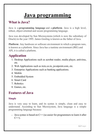 1 | P a g e
Java programming
What is Java?
Java is a programming language and a platform. Java is a high level,
robust, object-oriented and secure programming language.
Java was developed by Sun Microsystems (which is now the subsidiary of
Oracle) in the year 1995. James Gosling is known as the father of Java.
Platform: Any hardware or software environment in which a program runs,
is known as a platform. Since Java has a runtime environment (JRE) and
API, it is called a platform.
Application
1. Desktop Applications such as acrobat reader, media player, antivirus,
etc.
2. Web Applications such as irctc.co.in, javatpoint.com, etc.
3. Enterprise Applications such as banking applications.
4. Mobile
5. Embedded System
6. Smart Card
7. Robotics
8. Games, etc.
Features of Java
Simple
Java is very easy to learn, and its syntax is simple, clean and easy to
understand. According to Sun Microsystem, Java language is a simple
programming language because:
o Java syntax is based on C++ (so easier for programmers to learn it after
C++).
 