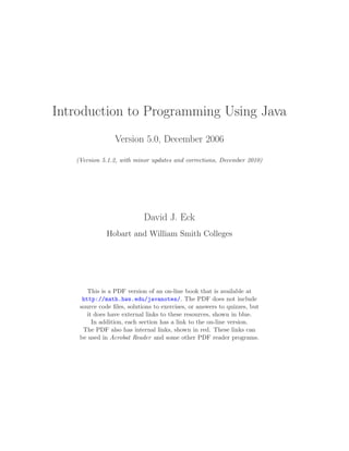 Introduction to Programming Using Java
Version 5.0, December 2006
(Version 5.1.2, with minor updates and corrections, December 2010)
David J. Eck
Hobart and William Smith Colleges
This is a PDF version of an on-line book that is available at
http://math.hws.edu/javanotes/. The PDF does not include
source code ﬁles, solutions to exercises, or answers to quizzes, but
it does have external links to these resources, shown in blue.
In addition, each section has a link to the on-line version.
The PDF also has internal links, shown in red. These links can
be used in Acrobat Reader and some other PDF reader programs.
 