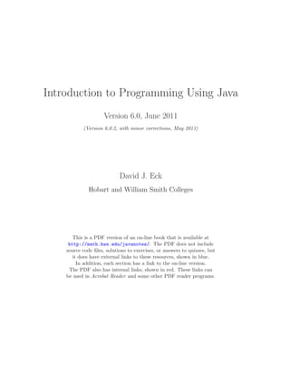Introduction to Programming Using Java
Version 6.0, June 2011
(Version 6.0.2, with minor corrections, May 2013)
David J. Eck
Hobart and William Smith Colleges
This is a PDF version of an on-line book that is available at
http://math.hws.edu/javanotes/. The PDF does not include
source code ﬁles, solutions to exercises, or answers to quizzes, but
it does have external links to these resources, shown in blue.
In addition, each section has a link to the on-line version.
The PDF also has internal links, shown in red. These links can
be used in Acrobat Reader and some other PDF reader programs.
 