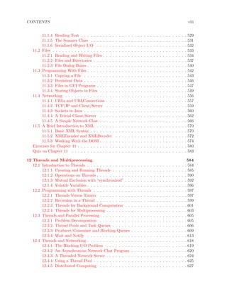 CONTENTS viii
11.1.4 Reading Text . . . . . . . . . . . . . . . . . . . . . . . . . . . . . . . . . . 529
11.1.5 The Scanner Class . . . . . . . . . . . . . . . . . . . . . . . . . . . . . . . 531
11.1.6 Serialized Object I/O . . . . . . . . . . . . . . . . . . . . . . . . . . . . . 532
11.2 Files . . . . . . . . . . . . . . . . . . . . . . . . . . . . . . . . . . . . . . . . . . . 533
11.2.1 Reading and Writing Files . . . . . . . . . . . . . . . . . . . . . . . . . . . 534
11.2.2 Files and Directories . . . . . . . . . . . . . . . . . . . . . . . . . . . . . . 537
11.2.3 File Dialog Boxes . . . . . . . . . . . . . . . . . . . . . . . . . . . . . . . . 540
11.3 Programming With Files . . . . . . . . . . . . . . . . . . . . . . . . . . . . . . . . 542
11.3.1 Copying a File . . . . . . . . . . . . . . . . . . . . . . . . . . . . . . . . . 543
11.3.2 Persistent Data . . . . . . . . . . . . . . . . . . . . . . . . . . . . . . . . . 546
11.3.3 Files in GUI Programs . . . . . . . . . . . . . . . . . . . . . . . . . . . . . 547
11.3.4 Storing Objects in Files . . . . . . . . . . . . . . . . . . . . . . . . . . . . 549
11.4 Networking . . . . . . . . . . . . . . . . . . . . . . . . . . . . . . . . . . . . . . . 556
11.4.1 URLs and URLConnections . . . . . . . . . . . . . . . . . . . . . . . . . . 557
11.4.2 TCP/IP and Client/Server . . . . . . . . . . . . . . . . . . . . . . . . . . 559
11.4.3 Sockets in Java . . . . . . . . . . . . . . . . . . . . . . . . . . . . . . . . . 560
11.4.4 A Trivial Client/Server . . . . . . . . . . . . . . . . . . . . . . . . . . . . 562
11.4.5 A Simple Network Chat . . . . . . . . . . . . . . . . . . . . . . . . . . . . 566
11.5 A Brief Introduction to XML . . . . . . . . . . . . . . . . . . . . . . . . . . . . . 570
11.5.1 Basic XML Syntax . . . . . . . . . . . . . . . . . . . . . . . . . . . . . . . 570
11.5.2 XMLEncoder and XMLDecoder . . . . . . . . . . . . . . . . . . . . . . . 572
11.5.3 Working With the DOM . . . . . . . . . . . . . . . . . . . . . . . . . . . . 574
Exercises for Chapter 11 . . . . . . . . . . . . . . . . . . . . . . . . . . . . . . . . . . . 580
Quiz on Chapter 11 . . . . . . . . . . . . . . . . . . . . . . . . . . . . . . . . . . . . . 583
12 Threads and Multiprocessing 584
12.1 Introduction to Threads . . . . . . . . . . . . . . . . . . . . . . . . . . . . . . . . 584
12.1.1 Creating and Running Threads . . . . . . . . . . . . . . . . . . . . . . . . 585
12.1.2 Operations on Threads . . . . . . . . . . . . . . . . . . . . . . . . . . . . . 590
12.1.3 Mutual Exclusion with “synchronized” . . . . . . . . . . . . . . . . . . . . 592
12.1.4 Volatile Variables . . . . . . . . . . . . . . . . . . . . . . . . . . . . . . . . 596
12.2 Programming with Threads . . . . . . . . . . . . . . . . . . . . . . . . . . . . . . 597
12.2.1 Threads Versus Timers . . . . . . . . . . . . . . . . . . . . . . . . . . . . 597
12.2.2 Recursion in a Thread . . . . . . . . . . . . . . . . . . . . . . . . . . . . . 599
12.2.3 Threads for Background Computation . . . . . . . . . . . . . . . . . . . . 601
12.2.4 Threads for Multiprocessing . . . . . . . . . . . . . . . . . . . . . . . . . . 603
12.3 Threads and Parallel Processing . . . . . . . . . . . . . . . . . . . . . . . . . . . 605
12.3.1 Problem Decompostion . . . . . . . . . . . . . . . . . . . . . . . . . . . . 605
12.3.2 Thread Pools and Task Queues . . . . . . . . . . . . . . . . . . . . . . . . 606
12.3.3 Producer/Consumer and Blocking Queues . . . . . . . . . . . . . . . . . . 609
12.3.4 Wait and Notify . . . . . . . . . . . . . . . . . . . . . . . . . . . . . . . . 613
12.4 Threads and Networking . . . . . . . . . . . . . . . . . . . . . . . . . . . . . . . . 618
12.4.1 The Blocking I/O Problem . . . . . . . . . . . . . . . . . . . . . . . . . . 619
12.4.2 An Asynchronous Network Chat Program . . . . . . . . . . . . . . . . . . 620
12.4.3 A Threaded Network Server . . . . . . . . . . . . . . . . . . . . . . . . . . 624
12.4.4 Using a Thread Pool . . . . . . . . . . . . . . . . . . . . . . . . . . . . . . 625
12.4.5 Distributed Computing . . . . . . . . . . . . . . . . . . . . . . . . . . . . 627
 