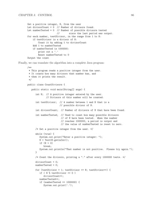 CHAPTER 3. CONTROL 86
Get a positive integer, N, from the user
Let divisorCount = 0 // Number of divisors found.
Let numberTested = 0 // Number of possible divisors tested
// since the last period was output.
for each number, testDivisor, in the range from 1 to N:
if testDivisor is a divisor of N:
Count it by adding 1 to divisorCount
Add 1 to numberTested
if numberTested is 1000000:
print out a ’.’
Reset numberTested to 0
Output the count
Finally, we can translate the algorithm into a complete Java program:
/**
* This program reads a positive integer from the user.
* It counts how many divisors that number has, and
* then it prints the result.
*/
public class CountDivisors {
public static void main(String[] args) {
int N; // A positive integer entered by the user.
// Divisors of this number will be counted.
int testDivisor; // A number between 1 and N that is a
// possible divisor of N.
int divisorCount; // Number of divisors of N that have been found.
int numberTested; // Used to count how many possible divisors
// of N have been tested. When the number
// reaches 1000000, a period is output and
// the value of numberTested is reset to zero.
/* Get a positive integer from the user. */
while (true) {
System.out.print("Enter a positive integer: ");
N = TextIO.getlnInt();
if (N > 0)
break;
System.out.println("That number is not positive. Please try again.");
}
/* Count the divisors, printing a "." after every 1000000 tests. */
divisorCount = 0;
numberTested = 0;
for (testDivisor = 1; testDivisor <= N; testDivisor++) {
if ( N % testDivisor == 0 )
divisorCount++;
numberTested++;
if (numberTested == 1000000) {
System.out.print(’.’);
 