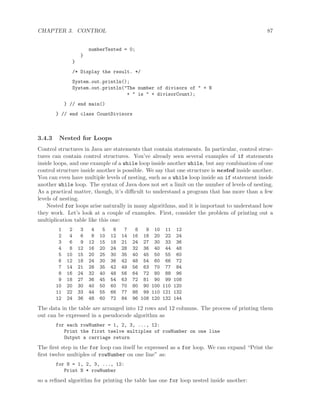 CHAPTER 3. CONTROL 87
numberTested = 0;
}
}
/* Display the result. */
System.out.println();
System.out.println("The number of divisors of " + N
+ " is " + divisorCount);
} // end main()
} // end class CountDivisors
3.4.3 Nested for Loops
Control structures in Java are statements that contain statements. In particular, control struc-
tures can contain control structures. You’ve already seen several examples of if statements
inside loops, and one example of a while loop inside another while, but any combination of one
control structure inside another is possible. We say that one structure is nested inside another.
You can even have multiple levels of nesting, such as a while loop inside an if statement inside
another while loop. The syntax of Java does not set a limit on the number of levels of nesting.
As a practical matter, though, it’s diﬃcult to understand a program that has more than a few
levels of nesting.
Nested for loops arise naturally in many algorithms, and it is important to understand how
they work. Let’s look at a couple of examples. First, consider the problem of printing out a
multiplication table like this one:
1 2 3 4 5 6 7 8 9 10 11 12
2 4 6 8 10 12 14 16 18 20 22 24
3 6 9 12 15 18 21 24 27 30 33 36
4 8 12 16 20 24 28 32 36 40 44 48
5 10 15 20 25 30 35 40 45 50 55 60
6 12 18 24 30 36 42 48 54 60 66 72
7 14 21 28 35 42 49 56 63 70 77 84
8 16 24 32 40 48 56 64 72 80 88 96
9 18 27 36 45 54 63 72 81 90 99 108
10 20 30 40 50 60 70 80 90 100 110 120
11 22 33 44 55 66 77 88 99 110 121 132
12 24 36 48 60 72 84 96 108 120 132 144
The data in the table are arranged into 12 rows and 12 columns. The process of printing them
out can be expressed in a pseudocode algorithm as
for each rowNumber = 1, 2, 3, ..., 12:
Print the first twelve multiples of rowNumber on one line
Output a carriage return
The ﬁrst step in the for loop can itself be expressed as a for loop. We can expand “Print the
ﬁrst twelve multiples of rowNumber on one line” as:
for N = 1, 2, 3, ..., 12:
Print N * rowNumber
so a reﬁned algorithm for printing the table has one for loop nested inside another:
 
