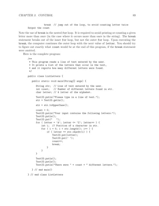 CHAPTER 3. CONTROL 89
break // jump out of the loop, to avoid counting letter twice
Output the count
Note the use of break in the nested for loop. It is required to avoid printing or counting a given
letter more than once (in the case where it occurs more than once in the string). The break
statement breaks out of the inner for loop, but not the outer for loop. Upon executing the
break, the computer continues the outer loop with the next value of letter. You should try
to ﬁgure out exactly what count would be at the end of this program, if the break statement
were omitted.
Here is the complete program:
/**
* This program reads a line of text entered by the user.
* It prints a list of the letters that occur in the text,
* and it reports how many different letters were found.
*/
public class ListLetters {
public static void main(String[] args) {
String str; // Line of text entered by the user.
int count; // Number of different letters found in str.
char letter; // A letter of the alphabet.
TextIO.putln("Please type in a line of text.");
str = TextIO.getln();
str = str.toUpperCase();
count = 0;
TextIO.putln("Your input contains the following letters:");
TextIO.putln();
TextIO.put(" ");
for ( letter = ’A’; letter <= ’Z’; letter++ ) {
int i; // Position of a character in str.
for ( i = 0; i < str.length(); i++ ) {
if ( letter == str.charAt(i) ) {
TextIO.put(letter);
TextIO.put(’ ’);
count++;
break;
}
}
}
TextIO.putln();
TextIO.putln();
TextIO.putln("There were " + count + " different letters.");
} // end main()
} // end class ListLetters
 