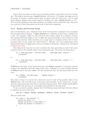 CHAPTER 3. CONTROL 90
In fact, there is actually an easier way to determine whether a given letter occurs in a string,
str. The built-in function str.indexOf(letter) will return -1 if letter does not occur in
the string. It returns a number greater than or equal to zero if it does occur. So, we could
check whether letter occurs in str simply by checking “if (str.indexOf(letter) >= 0)”.
If we used this technique in the above program, we wouldn’t need a nested for loop. This gives
you a preview of how subroutines can be used to deal with complexity.
3.4.4 Enums and for-each Loops
Java 5.0 introduced a new “enhanced” form of the for loop that is designed to be convenient
for processing data structures. A data structure is a collection of data items, considered as
a unit. For example, a list is a data structure that consists simply of a sequence of items.
The enhanced for loop makes it easy to apply the same processing to every element of a list
or other data structure. Data structures are a major topic in computer science, but we won’t
encounter them in any serious way until Chapter 7. However, one of the applications of the
enhanced for loop is to enum types, and so we consider it brieﬂy here. (Enums were introduced
in Subsection 2.3.3.)
The enhanced for loop can be used to perform the same processing on each of the enum
constants that are the possible values of an enumerated type. The syntax for doing this is:
for ( enum-type-name variable-name : enum-type-name .values() )
statement
or
for ( enum-type-name variable-name : enum-type-name .values() ) {
statements
}
If MyEnum is the name of any enumerated type, then MyEnum.values() is a function call that
returns a list containing all of the values of the enum. (values() is a static member function
in MyEnum and of any other enum.) For this enumerated type, the for loop would have the
form:
for ( MyEnum variable-name : MyEnum.values() )
statement
The intent of this is to execute the statement once for each of the possible values of the
MyEnum type. The variable-name is the loop control variable. In the statement , it repre-
sents the enumerated type value that is currently being processed. This variable should not be
declared before the for loop; it is essentially being declared in the loop itself.
To give a concrete example, suppose that the following enumerated type has been deﬁned
to represent the days of the week:
enum Day { MONDAY, TUESDAY, WEDNESDAY, THURSDAY, FRIDAY, SATURDAY, SUNDAY }
Then we could write:
for ( Day d : Day.values() ) {
System.out.print( d );
System.out.print(" is day number ");
System.out.println( d.ordinal() );
}
 