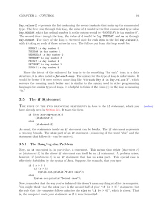 CHAPTER 3. CONTROL 91
Day.values() represents the list containing the seven constants that make up the enumerated
type. The ﬁrst time through this loop, the value of d would be the ﬁrst enumerated type value
Day.MONDAY, which has ordinal number 0, so the output would be “MONDAY is day number 0”.
The second time through the loop, the value of d would be Day.TUESDAY, and so on through
Day.SUNDAY. The body of the loop is executed once for each item in the list Day.values(),
with d taking on each of those values in turn. The full output from this loop would be:
MONDAY is day number 0
TUESDAY is day number 1
WEDNESDAY is day number 2
THURSDAY is day number 3
FRIDAY is day number 4
SATURDAY is day number 5
SUNDAY is day number 6
Since the intent of the enhanced for loop is to do something “for each” item in a data
structure, it is often called a for-each loop. The syntax for this type of loop is unfortunate. It
would be better if it were written something like “foreach Day d in Day.values()”, which
conveys the meaning much better and is similar to the syntax used in other programming
languages for similar types of loops. It’s helpful to think of the colon (:) in the loop as meaning
“in.”
3.5 The if Statement
The first of the two branching statements in Java is the if statement, which you (online)
have already seen in Section 3.1. It takes the form
if ( boolean-expression )
statement-1
else
statement-2
As usual, the statements inside an if statement can be blocks. The if statement represents
a two-way branch. The else part of an if statement—consisting of the word “else” and the
statement that follows it—can be omitted.
3.5.1 The Dangling else Problem
Now, an if statement is, in particular, a statement. This means that either statement-1
or statement-2 in the above if statement can itself be an if statement. A problem arises,
however, if statement-1 is an if statement that has no else part. This special case is
eﬀectively forbidden by the syntax of Java. Suppose, for example, that you type
if ( x > 0 )
if (y > 0)
System.out.println("First case");
else
System.out.println("Second case");
Now, remember that the way you’ve indented this doesn’t mean anything at all to the computer.
You might think that the else part is the second half of your “if (x > 0)” statement, but
the rule that the computer follows attaches the else to “if (y > 0)”, which is closer. That
is, the computer reads your statement as if it were formatted:
 