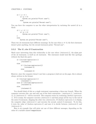 CHAPTER 3. CONTROL 92
if ( x > 0 )
if (y > 0)
System.out.println("First case");
else
System.out.println("Second case");
You can force the computer to use the other interpretation by enclosing the nested if in a
block:
if ( x > 0 ) {
if (y > 0)
System.out.println("First case");
}
else
System.out.println("Second case");
These two if statements have diﬀerent meanings: In the case when x <= 0, the ﬁrst statement
doesn’t print anything, but the second statement prints “Second case”.
3.5.2 The if...else if Construction
Much more interesting than this technicality is the case where statement-2 , the else part
of the if statement, is itself an if statement. The statement would look like this (perhaps
without the ﬁnal else part):
if ( boolean-expression-1 )
statement-1
else
if ( boolean-expression-2 )
statement-2
else
statement-3
However, since the computer doesn’t care how a program is laid out on the page, this is almost
always written in the format:
if ( boolean-expression-1 )
statement-1
else if ( boolean-expression-2 )
statement-2
else
statement-3
You should think of this as a single statement representing a three-way branch. When the
computer executes this, one and only one of the three statements— statement-1 , statement-
2 , or statement-3 —will be executed. The computer starts by evaluating boolean-expression-
1 . If it is true, the computer executes statement-1 and then jumps all the way to the end of
the outer if statement, skipping the other two statement s. If boolean-expression-1 is false,
the computer skips statement-1 and executes the second, nested if statement. To do this,
it tests the value of boolean-expression-2 and uses it to decide between statement-2 and
statement-3 .
Here is an example that will print out one of three diﬀerent messages, depending on the
value of a variable named temperature:
 