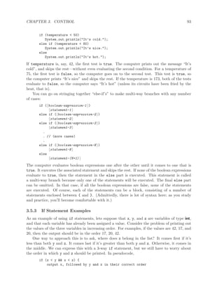 CHAPTER 3. CONTROL 93
if (temperature < 50)
System.out.println("It’s cold.");
else if (temperature < 80)
System.out.println("It’s nice.");
else
System.out.println("It’s hot.");
If temperature is, say, 42, the ﬁrst test is true. The computer prints out the message “It’s
cold”, and skips the rest—without even evaluating the second condition. For a temperature of
75, the ﬁrst test is false, so the computer goes on to the second test. This test is true, so
the computer prints “It’s nice” and skips the rest. If the temperature is 173, both of the tests
evaluate to false, so the computer says “It’s hot” (unless its circuits have been fried by the
heat, that is).
You can go on stringing together “else-if’s” to make multi-way branches with any number
of cases:
if ( boolean-expression-1 )
statement-1
else if ( boolean-expression-2 )
statement-2
else if ( boolean-expression-3 )
statement-3
.
. // (more cases)
.
else if ( boolean-expression-N )
statement-N
else
statement-(N+1)
The computer evaluates boolean expressions one after the other until it comes to one that is
true. It executes the associated statement and skips the rest. If none of the boolean expressions
evaluate to true, then the statement in the else part is executed. This statement is called
a multi-way branch because only one of the statements will be executed. The ﬁnal else part
can be omitted. In that case, if all the boolean expressions are false, none of the statements
are executed. Of course, each of the statements can be a block, consisting of a number of
statements enclosed between { and }. (Admittedly, there is lot of syntax here; as you study
and practice, you’ll become comfortable with it.)
3.5.3 If Statement Examples
As an example of using if statements, lets suppose that x, y, and z are variables of type int,
and that each variable has already been assigned a value. Consider the problem of printing out
the values of the three variables in increasing order. For examples, if the values are 42, 17, and
20, then the output should be in the order 17, 20, 42.
One way to approach this is to ask, where does x belong in the list? It comes ﬁrst if it’s
less than both y and z. It comes last if it’s greater than both y and z. Otherwise, it comes in
the middle. We can express this with a 3-way if statement, but we still have to worry about
the order in which y and z should be printed. In pseudocode,
if (x < y && x < z) {
output x, followed by y and z in their correct order
 