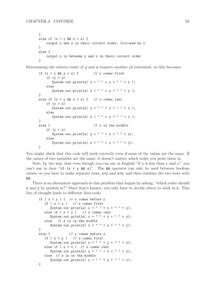 CHAPTER 3. CONTROL 94
}
else if (x > y && x > z) {
output y and z in their correct order, followed by x
}
else {
output x in between y and z in their correct order
}
Determining the relative order of y and z requires another if statement, so this becomes
if (x < y && x < z) { // x comes first
if (y < z)
System.out.println( x + " " + y + " " + z );
else
System.out.println( x + " " + z + " " + y );
}
else if (x > y && x > z) { // x comes last
if (y < z)
System.out.println( y + " " + z + " " + x );
else
System.out.println( z + " " + y + " " + x );
}
else { // x in the middle
if (y < z)
System.out.println( y + " " + x + " " + z);
else
System.out.println( z + " " + x + " " + y);
}
You might check that this code will work correctly even if some of the values are the same. If
the values of two variables are the same, it doesn’t matter which order you print them in.
Note, by the way, that even though you can say in English “if x is less than y and z,” you
can’t say in Java “if (x < y && z)”. The && operator can only be used between boolean
values, so you have to make separate tests, x<y and x<z, and then combine the two tests with
&&.
There is an alternative approach to this problem that begins by asking, “which order should
x and y be printed in?” Once that’s known, you only have to decide where to stick in z. This
line of thought leads to diﬀerent Java code:
if ( x < y ) { // x comes before y
if ( z < x ) // z comes first
System.out.println( z + " " + x + " " + y);
else if ( z > y ) // z comes last
System.out.println( x + " " + y + " " + z);
else // z is in the middle
System.out.println( x + " " + z + " " + y);
}
else { // y comes before x
if ( z < y ) // z comes first
System.out.println( z + " " + y + " " + x);
else if ( z > x ) // z comes last
System.out.println( y + " " + x + " " + z);
else // z is in the middle
System.out.println( y + " " + z + " " + x);
}
 