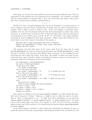 CHAPTER 3. CONTROL 95
Once again, we see how the same problem can be solved in many diﬀerent ways. The two
approaches to this problem have not exhausted all the possibilities. For example, you might
start by testing whether x is greater than y. If so, you could swap their values. Once you’ve
done that, you know that x should be printed before y.
∗ ∗ ∗
Finally, let’s write a complete program that uses an if statement in an interesting way. I
want a program that will convert measurements of length from one unit of measurement to
another, such as miles to yards or inches to feet. So far, the problem is extremely under-
speciﬁed. Let’s say that the program will only deal with measurements in inches, feet, yards,
and miles. It would be easy to extend it later to deal with other units. The user will type in
a measurement in one of these units, such as “17 feet” or “2.73 miles”. The output will show
the length in terms of each of the four units of measure. (This is easier than asking the user
which units to use in the output.) An outline of the process is
Read the user’s input measurement and units of measure
Express the measurement in inches, feet, yards, and miles
Display the four results
The program can read both parts of the user’s input from the same line by using
TextIO.getDouble() to read the numerical measurement and TextIO.getlnWord() to read
the unit of measure. The conversion into diﬀerent units of measure can be simpliﬁed by ﬁrst
converting the user’s input into inches. From there, the number of inches can easily be con-
verted into feet, yards, and miles. Before converting into inches, we have to test the input to
determine which unit of measure the user has speciﬁed:
Let measurement = TextIO.getDouble()
Let units = TextIO.getlnWord()
if the units are inches
Let inches = measurement
else if the units are feet
Let inches = measurement * 12 // 12 inches per foot
else if the units are yards
Let inches = measurement * 36 // 36 inches per yard
else if the units are miles
Let inches = measurement * 12 * 5280 // 5280 feet per mile
else
The units are illegal!
Print an error message and stop processing
Let feet = inches / 12.0
Let yards = inches / 36.0
Let miles = inches / (12.0 * 5280.0)
Display the results
Since units is a String, we can use units.equals("inches") to check whether the spec-
iﬁed unit of measure is “inches”. However, it would be nice to allow the units to be spec-
iﬁed as “inch” or abbreviated to “in”. To allow these three possibilities, we can check if
(units.equals("inches") || units.equals("inch") || units.equals("in")). It would
also be nice to allow upper case letters, as in “Inches” or “IN”. We can do this by converting
units to lower case before testing it or by substituting the function units.equalsIgnoreCase
for units.equals.
In my ﬁnal program, I decided to make things more interesting by allowing the user to
repeat the process of entering a measurement and seeing the results of the conversion for each
 