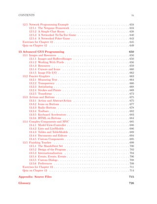 CONTENTS ix
12.5 Network Programming Example . . . . . . . . . . . . . . . . . . . . . . . . . . . 634
12.5.1 The Netgame Framework . . . . . . . . . . . . . . . . . . . . . . . . . . . 634
12.5.2 A Simple Chat Room . . . . . . . . . . . . . . . . . . . . . . . . . . . . . 638
12.5.3 A Networked TicTacToe Game . . . . . . . . . . . . . . . . . . . . . . . . 640
12.5.4 A Networked Poker Game . . . . . . . . . . . . . . . . . . . . . . . . . . . 643
Exercises for Chapter 12 . . . . . . . . . . . . . . . . . . . . . . . . . . . . . . . . . . . 645
Quiz on Chapter 12 . . . . . . . . . . . . . . . . . . . . . . . . . . . . . . . . . . . . . 649
13 Advanced GUI Programming 650
13.1 Images and Resources . . . . . . . . . . . . . . . . . . . . . . . . . . . . . . . . . 650
13.1.1 Images and BuﬀeredImages . . . . . . . . . . . . . . . . . . . . . . . . . . 650
13.1.2 Working With Pixels . . . . . . . . . . . . . . . . . . . . . . . . . . . . . . 656
13.1.3 Resources . . . . . . . . . . . . . . . . . . . . . . . . . . . . . . . . . . . . 659
13.1.4 Cursors and Icons . . . . . . . . . . . . . . . . . . . . . . . . . . . . . . . 660
13.1.5 Image File I/O . . . . . . . . . . . . . . . . . . . . . . . . . . . . . . . . . 662
13.2 Fancier Graphics . . . . . . . . . . . . . . . . . . . . . . . . . . . . . . . . . . . . 663
13.2.1 Measuring Text . . . . . . . . . . . . . . . . . . . . . . . . . . . . . . . . . 664
13.2.2 Transparency . . . . . . . . . . . . . . . . . . . . . . . . . . . . . . . . . . 666
13.2.3 Antialiasing . . . . . . . . . . . . . . . . . . . . . . . . . . . . . . . . . . . 668
13.2.4 Strokes and Paints . . . . . . . . . . . . . . . . . . . . . . . . . . . . . . . 669
13.2.5 Transforms . . . . . . . . . . . . . . . . . . . . . . . . . . . . . . . . . . . 672
13.3 Actions and Buttons . . . . . . . . . . . . . . . . . . . . . . . . . . . . . . . . . . 675
13.3.1 Action and AbstractAction . . . . . . . . . . . . . . . . . . . . . . . . . . 675
13.3.2 Icons on Buttons . . . . . . . . . . . . . . . . . . . . . . . . . . . . . . . . 677
13.3.3 Radio Buttons . . . . . . . . . . . . . . . . . . . . . . . . . . . . . . . . . 678
13.3.4 Toolbars . . . . . . . . . . . . . . . . . . . . . . . . . . . . . . . . . . . . . 682
13.3.5 Keyboard Accelerators . . . . . . . . . . . . . . . . . . . . . . . . . . . . . 683
13.3.6 HTML on Buttons . . . . . . . . . . . . . . . . . . . . . . . . . . . . . . . 684
13.4 Complex Components and MVC . . . . . . . . . . . . . . . . . . . . . . . . . . . 685
13.4.1 Model-View-Controller . . . . . . . . . . . . . . . . . . . . . . . . . . . . . 686
13.4.2 Lists and ListModels . . . . . . . . . . . . . . . . . . . . . . . . . . . . . . 686
13.4.3 Tables and TableModels . . . . . . . . . . . . . . . . . . . . . . . . . . . . 689
13.4.4 Documents and Editors . . . . . . . . . . . . . . . . . . . . . . . . . . . . 694
13.4.5 Custom Components . . . . . . . . . . . . . . . . . . . . . . . . . . . . . . 695
13.5 Finishing Touches . . . . . . . . . . . . . . . . . . . . . . . . . . . . . . . . . . . 699
13.5.1 The Mandelbrot Set . . . . . . . . . . . . . . . . . . . . . . . . . . . . . . 700
13.5.2 Design of the Program . . . . . . . . . . . . . . . . . . . . . . . . . . . . . 702
13.5.3 Internationalization . . . . . . . . . . . . . . . . . . . . . . . . . . . . . . 704
13.5.4 Events, Events, Events . . . . . . . . . . . . . . . . . . . . . . . . . . . . . 706
13.5.5 Custom Dialogs . . . . . . . . . . . . . . . . . . . . . . . . . . . . . . . . . 708
13.5.6 Preferences . . . . . . . . . . . . . . . . . . . . . . . . . . . . . . . . . . . 709
Exercises for Chapter 13 . . . . . . . . . . . . . . . . . . . . . . . . . . . . . . . . . . . 711
Quiz on Chapter 13 . . . . . . . . . . . . . . . . . . . . . . . . . . . . . . . . . . . . . 714
Appendix: Source Files 715
Glossary 726
 