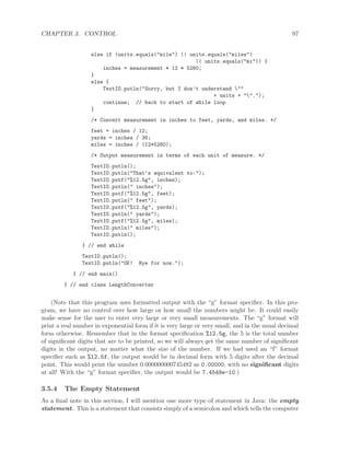 CHAPTER 3. CONTROL 97
else if (units.equals("mile") || units.equals("miles")
|| units.equals("mi")) {
inches = measurement * 12 * 5280;
}
else {
TextIO.putln("Sorry, but I don’t understand ""
+ units + "".");
continue; // back to start of while loop
}
/* Convert measurement in inches to feet, yards, and miles. */
feet = inches / 12;
yards = inches / 36;
miles = inches / (12*5280);
/* Output measurement in terms of each unit of measure. */
TextIO.putln();
TextIO.putln("That’s equivalent to:");
TextIO.putf("%12.5g", inches);
TextIO.putln(" inches");
TextIO.putf("%12.5g", feet);
TextIO.putln(" feet");
TextIO.putf("%12.5g", yards);
TextIO.putln(" yards");
TextIO.putf("%12.5g", miles);
TextIO.putln(" miles");
TextIO.putln();
} // end while
TextIO.putln();
TextIO.putln("OK! Bye for now.");
} // end main()
} // end class LengthConverter
(Note that this program uses formatted output with the “g” format speciﬁer. In this pro-
gram, we have no control over how large or how small the numbers might be. It could easily
make sense for the user to enter very large or very small measurements. The “g” format will
print a real number in exponential form if it is very large or very small, and in the usual decimal
form otherwise. Remember that in the format speciﬁcation %12.5g, the 5 is the total number
of signiﬁcant digits that are to be printed, so we will always get the same number of signiﬁcant
digits in the output, no matter what the size of the number. If we had used an “f” format
speciﬁer such as %12.5f, the output would be in decimal form with 5 digits after the decimal
point. This would print the number 0.000000000745482 as 0.00000, with no signiﬁcant digits
at all! With the “g” format speciﬁer, the output would be 7.4549e-10.)
3.5.4 The Empty Statement
As a ﬁnal note in this section, I will mention one more type of statement in Java: the empty
statement. This is a statement that consists simply of a semicolon and which tells the computer
 
