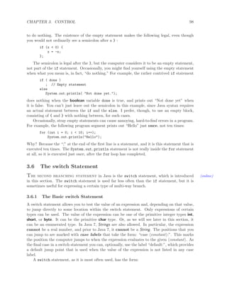 CHAPTER 3. CONTROL 98
to do nothing. The existence of the empty statement makes the following legal, even though
you would not ordinarily see a semicolon after a } :
if (x < 0) {
x = -x;
};
The semicolon is legal after the }, but the computer considers it to be an empty statement,
not part of the if statement. Occasionally, you might ﬁnd yourself using the empty statement
when what you mean is, in fact, “do nothing.” For example, the rather contrived if statement
if ( done )
; // Empty statement
else
System.out.println( "Not done yet.");
does nothing when the boolean variable done is true, and prints out “Not done yet” when
it is false. You can’t just leave out the semicolon in this example, since Java syntax requires
an actual statement between the if and the else. I prefer, though, to use an empty block,
consisting of { and } with nothing between, for such cases.
Occasionally, stray empty statements can cause annoying, hard-to-ﬁnd errors in a program.
For example, the following program segment prints out “Hello” just once, not ten times:
for (int i = 0; i < 10; i++);
System.out.println("Hello");
Why? Because the “;” at the end of the ﬁrst line is a statement, and it is this statement that is
executed ten times. The System.out.println statement is not really inside the for statement
at all, so it is executed just once, after the for loop has completed.
3.6 The switch Statement
The second branching statement in Java is the switch statement, which is introduced (online)
in this section. The switch statement is used far less often than the if statement, but it is
sometimes useful for expressing a certain type of multi-way branch.
3.6.1 The Basic switch Statement
A switch statement allows you to test the value of an expression and, depending on that value,
to jump directly to some location within the switch statement. Only expressions of certain
types can be used. The value of the expression can be one of the primitive integer types int,
short, or byte. It can be the primitive char type. Or, as we will see later in this section, it
can be an enumerated type. In Java 7, Strings are also allowed. In particular, the expression
cannot be a real number, and prior to Java 7, it cannot be a String. The positions that you
can jump to are marked with case labels that take the form: “case constant :”. This marks
the position the computer jumps to when the expression evaluates to the given constant . As
the ﬁnal case in a switch statement you can, optionally, use the label “default:”, which provides
a default jump point that is used when the value of the expression is not listed in any case
label.
A switch statement, as it is most often used, has the form:
 