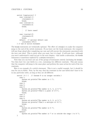CHAPTER 3. CONTROL 99
switch ( expression ) {
case constant-1 :
statements-1
break;
case constant-2 :
statements-2
break;
.
. // (more cases)
.
case constant-N :
statements-N
break;
default: // optional default case
statements-(N+1)
} // end of switch statement
The break statements are technically optional. The eﬀect of a break is to make the computer
jump to the end of the switch statement. If you leave out the break statement, the computer
will just forge ahead after completing one case and will execute the statements associated with
the next case label. This is rarely what you want, but it is legal. (I will note here—although
you won’t understand it until you get to the next chapter—that inside a subroutine, the break
statement is sometimes replaced by a return statement.)
Note that you can leave out one of the groups of statements entirely (including the break).
You then have two case labels in a row, containing two diﬀerent constants. This just means
that the computer will jump to the same place and perform the same action for each of the two
constants.
Here is an example of a switch statement. This is not a useful example, but it should be
easy for you to follow. Note, by the way, that the constants in the case labels don’t have to be
in any particular order, as long as they are all diﬀerent:
switch ( N ) { // (Assume N is an integer variable.)
case 1:
System.out.println("The number is 1.");
break;
case 2:
case 4:
case 8:
System.out.println("The number is 2, 4, or 8.");
System.out.println("(That’s a power of 2!)");
break;
case 3:
case 6:
case 9:
System.out.println("The number is 3, 6, or 9.");
System.out.println("(That’s a multiple of 3!)");
break;
case 5:
System.out.println("The number is 5.");
break;
default:
System.out.println("The number is 7 or is outside the range 1 to 9.");
}
 