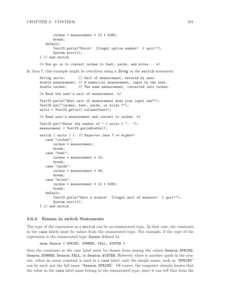 CHAPTER 3. CONTROL 101
inches = measurement * 12 * 5280;
break;
default:
TextIO.putln("Error! Illegal option number! I quit!");
System.exit(1);
} // end switch
/* Now go on to convert inches to feet, yards, and miles... */
In Java 7, this example might be rewritten using a String in the switch statement:
String units; // Unit of measurement, entered by user.
double measurement; // A numerical measurement, input by the user.
double inches; // The same measurement, converted into inches.
/* Read the user’s unit of measurement. */
TextIO.putln("What unit of measurement does your input use?");
TextIO.put("inches, feet, yards, or miles ?");
units = TextIO.getln().toLowerCase();
/* Read user’s measurement and convert to inches. */
TextIO.put("Enter the number of " + units + ": ");
measurement = TextIO.getlnDouble();
switch ( units ) { // Requires Java 7 or higher!
case "inches":
inches = measurement;
break;
case "feet":
inches = measurement * 12;
break;
case "yards":
inches = measurement * 36;
break;
case "miles":
inches = measurement * 12 * 5280;
break;
default:
TextIO.putln("Wait a minute! Illegal unit of measure! I quit!");
System.exit(1);
} // end switch
3.6.3 Enums in switch Statements
The type of the expression in a switch can be an enumerated type. In that case, the constants
in the case labels must be values from the enumerated type. For example, if the type of the
expression is the enumerated type Season deﬁned by
enum Season { SPRING, SUMMER, FALL, WINTER }
then the constants in the case label must be chosen from among the values Season.SPRING,
Season.SUMMER, Season.FALL, or Season.WINTER. However, there is another quirk in the syn-
tax: when an enum constant is used in a case label, only the simple name, such as “SPRING”
can be used, not the full name “Season.SPRING”. Of course, the computer already knows that
the value in the case label must belong to the enumerated type, since it can tell that from the
 