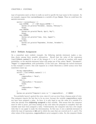 CHAPTER 3. CONTROL 102
type of expression used, so there is really no need to specify the type name in the constant. As
an example, suppose that currentSeason is a variable of type Season. Then we could have the
switch statement:
switch ( currentSeason ) {
case WINTER: // ( NOT Season.WINTER ! )
System.out.println("December, January, February");
break;
case SPRING:
System.out.println("March, April, May");
break;
case SUMMER:
System.out.println("June, July, August");
break;
case FALL:
System.out.println("September, October, November");
break;
}
3.6.4 Deﬁnite Assignment
As a somewhat more realistic example, the following switch statement makes a ran-
dom choice among three possible alternatives. Recall that the value of the expression
(int)(3*Math.random()) is one of the integers 0, 1, or 2, selected at random with equal
probability, so the switch statement below will assign one of the values "Rock", "Scissors",
"Paper" to computerMove, with probability 1/3 for each case. Although the switch statement
in this example is correct, this code segment as a whole illustrates a subtle syntax error that
sometimes comes up:
String computerMove;
switch ( (int)(3*Math.random()) ) {
case 0:
computerMove = "Rock";
break;
case 1:
computerMove = "Scissors";
break;
case 2:
computerMove = "Paper";
break;
}
System.out.println("Computer’s move is " + computerMove); // ERROR!
You probably haven’t spotted the error, since it’s not an error from a human point of view.
The computer reports the last line to be an error, because the variable computerMove might
not have been assigned a value. In Java, it is only legal to use the value of a variable if a
value has already been deﬁnitely assigned to that variable. This means that the computer
must be able to prove, just from looking at the code when the program is compiled, that the
variable must have been assigned a value. Unfortunately, the computer only has a few simple
rules that it can apply to make the determination. In this case, it sees a switch statement in
which the type of expression is int and in which the cases that are covered are 0, 1, and 2. For
other values of the expression, computerMove is never assigned a value. So, the computer thinks
 