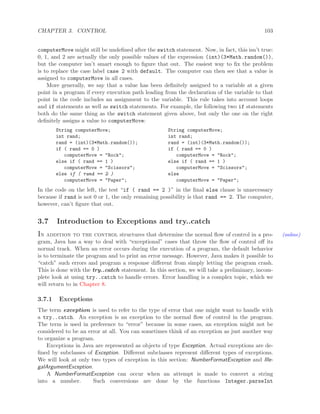 CHAPTER 3. CONTROL 103
computerMove might still be undeﬁned after the switch statement. Now, in fact, this isn’t true:
0, 1, and 2 are actually the only possible values of the expression (int)(3*Math.random()),
but the computer isn’t smart enough to ﬁgure that out. The easiest way to ﬁx the problem
is to replace the case label case 2 with default. The computer can then see that a value is
assigned to computerMove in all cases.
More generally, we say that a value has been deﬁnitely assigned to a variable at a given
point in a program if every execution path leading from the declaration of the variable to that
point in the code includes an assignment to the variable. This rule takes into account loops
and if statements as well as switch statements. For example, the following two if statements
both do the same thing as the switch statement given above, but only the one on the right
deﬁnitely assigns a value to computerMove:
String computerMove; String computerMove;
int rand; int rand;
rand = (int)(3*Math.random()); rand = (int)(3*Math.random());
if ( rand == 0 ) if ( rand == 0 )
computerMove = "Rock"; computerMove = "Rock";
else if ( rand == 1 ) else if ( rand == 1 )
computerMove = "Scissors"; computerMove = "Scissors";
else if ( rand == 2 ) else
computerMove = "Paper"; computerMove = "Paper";
In the code on the left, the test “if ( rand == 2 )” in the ﬁnal else clause is unnecessary
because if rand is not 0 or 1, the only remaining possibility is that rand == 2. The computer,
however, can’t ﬁgure that out.
3.7 Introduction to Exceptions and try..catch
In addition to the control structures that determine the normal ﬂow of control in a pro- (online)
gram, Java has a way to deal with “exceptional” cases that throw the ﬂow of control oﬀ its
normal track. When an error occurs during the execution of a program, the default behavior
is to terminate the program and to print an error message. However, Java makes it possible to
“catch” such errors and program a response diﬀerent from simply letting the program crash.
This is done with the try..catch statement. In this section, we will take a preliminary, incom-
plete look at using try..catch to handle errors. Error handling is a complex topic, which we
will return to in Chapter 8.
3.7.1 Exceptions
The term exception is used to refer to the type of error that one might want to handle with
a try..catch. An exception is an exception to the normal ﬂow of control in the program.
The term is used in preference to “error” because in some cases, an exception might not be
considered to be an error at all. You can sometimes think of an exception as just another way
to organize a program.
Exceptions in Java are represented as objects of type Exception. Actual exceptions are de-
ﬁned by subclasses of Exception. Diﬀerent subclasses represent diﬀerent types of exceptions.
We will look at only two types of exception in this section: NumberFormatException and Ille-
galArgumentException.
A NumberFormatException can occur when an attempt is made to convert a string
into a number. Such conversions are done by the functions Integer.parseInt
 