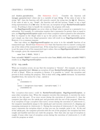 CHAPTER 3. CONTROL 104
and Double.parseDouble. (See Subsection 2.5.7.) Consider the function call
Integer.parseInt(str) where str is a variable of type String. If the value of str is the
string "42", then the function call will correctly convert the string into the int 42. However,
if the value of str is, say, "fred", the function call will fail because "fred" is not a legal
string representation of an int value. In this case, an exception of type NumberFormatException
occurs. If nothing is done to handle the exception, the program will crash.
An IllegalArgumentException can occur when an illegal value is passed as a parameter to a
subroutine. For example, if a subroutine requires that a parameter be greater than or equal to
zero, an IllegalArgumentException might occur when a negative value is passed to the subroutine.
How to respond to the illegal value is up to the person who wrote the subroutine, so we
can’t simply say that every illegal parameter value will result in an IllegalArgumentException.
However, it is a common response.
One case where an IllegalArgumentException can occur is in the valueOf function of an
enumerated type. Recall from Subsection 2.3.3 that this function tries to convert a string into
one of the values of the enumerated type. If the string that is passed as a parameter to valueOf
is not the name of one of the enumerated type’s values, then an IllegalArgumentException occurs.
For example, given the enumerated type
enum Toss { HEADS, TAILS }
Toss.valueOf("HEADS") correctly returns the value Toss.HEADS, while Toss.valueOf("FEET")
results in an IllegalArgumentException.
3.7.2 try..catch
When an exception occurs, we say that the exception is “thrown”. For example, we say that
Integer.parseInt(str) throws an exception of type NumberFormatException when the value
of str is illegal. When an exception is thrown, it is possible to “catch” the exception and
prevent it from crashing the program. This is done with a try..catch statement. In somewhat
simpliﬁed form, the syntax for a try..catch is:
try {
statements-1
}
catch ( exception-class-name variable-name ) {
statements-2
}
The exception-class-name could be NumberFormatException, IllegalArgumentException, or
some other exception class. When the computer executes this statement, it executes the state-
ments in the try part. If no error occurs during the execution of statements-1 , then the
computer just skips over the catch part and proceeds with the rest of the program. However,
if an exception of type exception-class-name occurs during the execution of statements-1 ,
the computer immediately jumps to the catch part and executes statements-2 , skipping any
remaining statements in statements-1 . During the execution of statements-2 , the variable-
name represents the exception object, so that you can, for example, print it out. At the end
of the catch part, the computer proceeds with the rest of the program; the exception has been
caught and handled and does not crash the program. Note that only one type of exception is
caught; if some other type of exception occurs during the execution of statements-1 , it will
crash the program as usual.
 