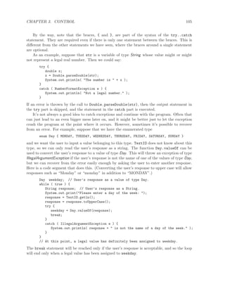 CHAPTER 3. CONTROL 105
By the way, note that the braces, { and }, are part of the syntax of the try..catch
statement. They are required even if there is only one statement between the braces. This is
diﬀerent from the other statements we have seen, where the braces around a single statement
are optional.
As an example, suppose that str is a variable of type String whose value might or might
not represent a legal real number. Then we could say:
try {
double x;
x = Double.parseDouble(str);
System.out.println( "The number is " + x );
}
catch ( NumberFormatException e ) {
System.out.println( "Not a legal number." );
}
If an error is thrown by the call to Double.parseDouble(str), then the output statement in
the try part is skipped, and the statement in the catch part is executed.
It’s not always a good idea to catch exceptions and continue with the program. Often that
can just lead to an even bigger mess later on, and it might be better just to let the exception
crash the program at the point where it occurs. However, sometimes it’s possible to recover
from an error. For example, suppose that we have the enumerated type
enum Day { MONDAY, TUESDAY, WEDNESDAY, THURSDAY, FRIDAY, SATURDAY, SUNDAY }
and we want the user to input a value belonging to this type. TextIO does not know about this
type, so we can only read the user’s response as a string. The function Day.valueOf can be
used to convert the user’s response to a value of type Day. This will throw an exception of type
IllegalArgumentException if the user’s response is not the name of one of the values of type Day,
but we can recover from the error easily enough by asking the user to enter another response.
Here is a code segment that does this. (Converting the user’s response to upper case will allow
responses such as “Monday” or “monday” in addition to “MONDAY”.)
Day weekday; // User’s response as a value of type Day.
while ( true ) {
String response; // User’s response as a String.
System.out.print("Please enter a day of the week: ");
response = TextIO.getln();
response = response.toUpperCase();
try {
weekday = Day.valueOf(response);
break;
}
catch ( IllegalArgumentException e ) {
System.out.println( response + " is not the name of a day of the week." );
}
}
// At this point, a legal value has definitely been assigned to weekday.
The break statement will be reached only if the user’s response is acceptable, and so the loop
will end only when a legal value has been assigned to weekday.
 