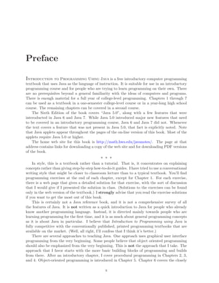 Preface
Introduction to Programming Using Java is a free introductory computer programming
textbook that uses Java as the language of instruction. It is suitable for use in an introductory
programming course and for people who are trying to learn programming on their own. There
are no prerequisites beyond a general familiarity with the ideas of computers and programs.
There is enough material for a full year of college-level programming. Chapters 1 through 7
can be used as a textbook in a one-semester college-level course or in a year-long high school
course. The remaining chapters can be covered in a second course.
The Sixth Edition of the book covers “Java 5.0”, along with a few features that were
interoducted in Java 6 and Java 7. While Java 5.0 introduced major new features that need
to be covered in an introductory programming course, Java 6 and Java 7 did not. Whenever
the text covers a feature that was not present in Java 5.0, that fact is explicitly noted. Note
that Java applets appear throughout the pages of the on-line version of this book. Most of the
applets require Java 5.0 or higher.
The home web site for this book is http://math.hws.edu/javanotes/. The page at that
address contains links for downloading a copy of the web site and for downloading PDF versions
of the book.
∗ ∗ ∗
In style, this is a textbook rather than a tutorial. That is, it concentrates on explaining
concepts rather than giving step-by-step how-to-do-it guides. I have tried to use a conversational
writing style that might be closer to classroom lecture than to a typical textbook. You’ll ﬁnd
programming exercises at the end of each chapter, except for Chapter 1. For each exercise,
there is a web page that gives a detailed solution for that exercise, with the sort of discussion
that I would give if I presented the solution in class. (Solutions to the exercises can be found
only in the web version of the textbook.) I strongly advise that you read the exercise solutions
if you want to get the most out of this book.
This is certainly not a Java reference book, and it is not a comprehensive survey of all
the features of Java. It is not written as a quick introduction to Java for people who already
know another programming language. Instead, it is directed mainly towards people who are
learning programming for the ﬁrst time, and it is as much about general programming concepts
as it is about Java in particular. I believe that Introduction to Programming using Java is
fully competitive with the conventionally published, printed programming textbooks that are
available on the market. (Well, all right, I’ll confess that I think it’s better.)
There are several approaches to teaching Java. One approach uses graphical user interface
programming from the very beginning. Some people believe that object oriented programming
should also be emphasized from the very beginning. This is not the approach that I take. The
approach that I favor starts with the more basic building blocks of programming and builds
from there. After an introductory chapter, I cover procedural programming in Chapters 2, 3,
and 4. Object-oriented programming is introduced in Chapter 5. Chapter 6 covers the closely
x
 