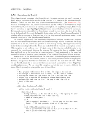 CHAPTER 3. CONTROL 106
3.7.3 Exceptions in TextIO
When TextIO reads a numeric value from the user, it makes sure that the user’s response is
legal, using a technique similar to the while loop and try..catch in the previous example.
However, TextIO can read data from other sources besides the user. (See Subsection 2.4.5.)
When it is reading from a ﬁle, there is no reasonable way for TextIO to recover from an illegal
value in the input, so it responds by throwing an exception. To keep things simple, TextIO only
throws exceptions of type IllegalArgumentException, no matter what type of error it encounters.
For example, an exception will occur if an attempt is made to read from a ﬁle after all the data
in the ﬁle has already been read. In TextIO, the exception is of type IllegalArgumentException. If
you have a better response to ﬁle errors than to let the program crash, you can use a try..catch
to catch exceptions of type IllegalArgumentException.
For example, suppose that a ﬁle contains nothing but real numbers, and we want a program
that will read the numbers and ﬁnd their sum and their average. Since it is unknown how many
numbers are in the ﬁle, there is the question of when to stop reading. One approach is simply
to try to keep reading indeﬁnitely. When the end of the ﬁle is reached, an exception occurs.
This exception is not really an error—it’s just a way of detecting the end of the data, so we
can catch the exception and ﬁnish up the program. We can read the data in a while (true)
loop and break out of the loop when an exception occurs. This is an example of the somewhat
unusual technique of using an exception as part of the expected ﬂow of control in a program.
To read from the ﬁle, we need to know the ﬁle’s name. To make the program more general,
we can let the user enter the ﬁle name, instead of hard-coding a ﬁxed ﬁle name in the program.
However, it is possible that the user will enter the name of a ﬁle that does not exist. When
we use TextIO.readfile to open a ﬁle that does not exist, an exception of type IllegalArgu-
mentException occurs. We can catch this exception and ask the user to enter a diﬀerent ﬁle
name. Here is a complete program that uses all these ideas:
/**
* This program reads numbers from a file. It computes the sum and
* the average of the numbers that it reads. The file should contain
* nothing but numbers of type double; if this is not the case, the
* output will be the sum and average of however many numbers were
* successfully read from the file. The name of the file will be
* input by the user.
*/
public class ReadNumbersFromFile {
public static void main(String[] args) {
while (true) {
String fileName; // The name of the file, to be input by the user.
TextIO.put("Enter the name of the file: ");
fileName = TextIO.getln();
try {
TextIO.readFile( fileName ); // Try to open the file for input.
break; // If that succeeds, break out of the loop.
}
catch ( IllegalArgumentException e ) {
TextIO.putln("Can’t read from the file "" + fileName + "".");
TextIO.putln("Please try again.n");
}
 