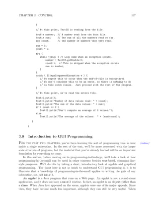 CHAPTER 3. CONTROL 107
}
// At this point, TextIO is reading from the file.
double number; // A number read from the data file.
double sum; // The sum of all the numbers read so far.
int count; // The number of numbers that were read.
sum = 0;
count = 0;
try {
while (true) { // Loop ends when an exception occurs.
number = TextIO.getDouble();
count++; // This is skipped when the exception occurs
sum += number;
}
}
catch ( IllegalArgumentException e ) {
// We expect this to occur when the end-of-file is encountered.
// We don’t consider this to be an error, so there is nothing to do
// in this catch clause. Just proceed with the rest of the program.
}
// At this point, we’ve read the entire file.
TextIO.putln();
TextIO.putln("Number of data values read: " + count);
TextIO.putln("The sum of the data values: " + sum);
if ( count == 0 )
TextIO.putln("Can’t compute an average of 0 values.");
else
TextIO.putln("The average of the values: " + (sum/count));
}
}
3.8 Introduction to GUI Programming
For the past two chapters, you’ve been learning the sort of programming that is done (online)
inside a single subroutine. In the rest of the text, we’ll be more concerned with the larger
scale structure of programs, but the material that you’ve already learned will be an important
foundation for everything to come.
In this section, before moving on to programming-in-the-large, we’ll take a look at how
programming-in-the-small can be used in other contexts besides text-based, command-line-
style programs. We’ll do this by taking a short, introductory look at applets and graphical
programming. The point here is not so much to understand GUI programming as it is to
illustrate that a knowledge of programming-in-the-small applies to writing the guts of any
subroutine, not just main().
An applet is a Java program that runs on a Web page. An applet is not a stand-alone
application, and it does not have a main() routine. In fact, an applet is an object rather than
a class. When Java ﬁrst appeared on the scene, applets were one of its major appeals. Since
then, they have become much less important, although they can still be very useful. When
 