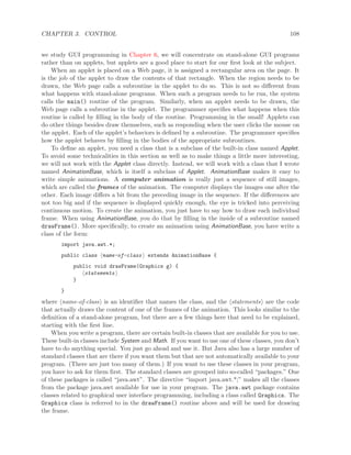 CHAPTER 3. CONTROL 108
we study GUI programming in Chapter 6, we will concentrate on stand-alone GUI programs
rather than on applets, but applets are a good place to start for our ﬁrst look at the subject.
When an applet is placed on a Web page, it is assigned a rectangular area on the page. It
is the job of the applet to draw the contents of that rectangle. When the region needs to be
drawn, the Web page calls a subroutine in the applet to do so. This is not so diﬀerent from
what happens with stand-alone programs. When such a program needs to be run, the system
calls the main() routine of the program. Similarly, when an applet needs to be drawn, the
Web page calls a subroutine in the applet. The programmer speciﬁes what happens when this
routine is called by ﬁlling in the body of the routine. Programming in the small! Applets can
do other things besides draw themselves, such as responding when the user clicks the mouse on
the applet. Each of the applet’s behaviors is deﬁned by a subroutine. The programmer speciﬁes
how the applet behaves by ﬁlling in the bodies of the appropriate subroutines.
To deﬁne an applet, you need a class that is a subclass of the built-in class named Applet.
To avoid some technicalities in this section as well as to make things a little more interesting,
we will not work with the Applet class directly. Instead, we will work with a class that I wrote
named AnimationBase, which is itself a subclass of Applet. AnimationBase makes it easy to
write simple animations. A computer animation is really just a sequence of still images,
which are called the frames of the animation. The computer displays the images one after the
other. Each image diﬀers a bit from the preceding image in the sequence. If the diﬀerences are
not too big and if the sequence is displayed quickly enough, the eye is tricked into perceiving
continuous motion. To create the animation, you just have to say how to draw each individual
frame. When using AnimationBase, you do that by ﬁlling in the inside of a subroutine named
drawFrame(). More speciﬁcally, to create an animation using AnimationBase, you have write a
class of the form:
import java.awt.*;
public class name-of-class extends AnimationBase {
public void drawFrame(Graphics g) {
statements
}
}
where name-of-class is an identiﬁer that names the class, and the statements are the code
that actually draws the content of one of the frames of the animation. This looks similar to the
deﬁnition of a stand-alone program, but there are a few things here that need to be explained,
starting with the ﬁrst line.
When you write a program, there are certain built-in classes that are available for you to use.
These built-in classes include System and Math. If you want to use one of these classes, you don’t
have to do anything special. You just go ahead and use it. But Java also has a large number of
standard classes that are there if you want them but that are not automatically available to your
program. (There are just too many of them.) If you want to use these classes in your program,
you have to ask for them ﬁrst. The standard classes are grouped into so-called “packages.” One
of these packages is called “java.awt”. The directive “import java.awt.*;” makes all the classes
from the package java.awt available for use in your program. The java.awt package contains
classes related to graphical user interface programming, including a class called Graphics. The
Graphics class is referred to in the drawFrame() routine above and will be used for drawing
the frame.
 