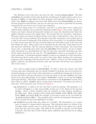 CHAPTER 3. CONTROL 109
The deﬁnition of the class above says that the class “extends AnimationBase.” The Ani-
mationBase class includes all the basic properties and behaviors of applet objects (since it is a
subclass of Applet). It also deﬁnes the basic properties and behaviors of animations—it “ex-
tends” class Applet by adding in this extra stuﬀ. When you extend AnimationBase, you inherit
all these properties and behaviors, and you can add even more stuﬀ, in particular the drawing
commands that you want to use to create your animation.
(One more thing needs to be mentioned—and this is a point where Java’s syntax gets
unfortunately confusing. You can skip this explanation until Chapter 5 if you want. Applets are
objects, not classes. Instead of being static members of a class, the subroutines that deﬁne the
applet’s behavior are part of the applet object. We say that they are “non-static” subroutines.
Of course, objects are related to classes because every object is described by a class. Now here
is the part that can get confusing: Even though a non-static subroutine is not actually part of
a class (in the sense of being part of the behavior of the class itself), it is nevertheless deﬁned
in a class (in the sense that the Java code that deﬁnes the subroutine is part of the Java code
that deﬁnes the class). Many objects can be described by the same class. Each object has its
own non-static subroutine. But the common deﬁnition of those subroutines—the actual Java
source code—is physically part of the class that describes all the objects. To put it brieﬂy:
static subroutines in a class deﬁnition say what the class does; non-static subroutines say what
all the objects described by the class do. The drawFrame() routine is an example of a non-
static subroutine. A stand-alone program’s main() routine is an example of a static subroutine.
The distinction doesn’t really matter too much at this point: When working with stand-alone
programs, mark everything with the reserved word, “static”; leave it out when working with
applets. However, the distinction between static and non-static will become more important
later in the course.)
∗ ∗ ∗
Let’s write an applet based on AnimationBase. In order to draw the content, we’ll need
to know some basic subroutines that are already available for drawing, just as in writing text-
oriented programs we need to know what subroutines are available for reading and writing text.
In Java, the built-in drawing subroutines are found in objects of the class Graphics, one of the
classes in the java.awt package. In our applet’s drawFrame() routine, we can use the Graphics
object g for drawing. (This object is provided as a parameter to the drawFrame() routine when
that routine is called.) Graphics objects contain many subroutines. I’ll mention just three of
them here. You’ll encounter more of them in Chapter 6.
• g.setColor(c), is called to set the color that is used for drawing. The parameter, c is
an object belonging to a class named Color, another one of the classes in the java.awt
package. About a dozen standard colors are available as static member variables in
the Color class. These standard colors include Color.BLACK, Color.WHITE, Color.RED,
Color.GREEN, and Color.BLUE. For example, if you want to draw in red, you would say
“g.setColor(Color.RED);”. The speciﬁed color is used for all subsequent drawing oper-
ations up until the next time setColor() is called.
• g.drawRect(x,y,w,h) draws the outline of a rectangle. The parameters x, y, w, and h
must be integers or integer-valued expressions. This subroutine draws the outline of the
rectangle whose top-left corner is x pixels from the left edge of the applet and y pixels
down from the top of the applet. The width of the rectangle is w pixels, and the height
is h pixels. The color that is used is black, unless a diﬀerent color has been set by calling
setColor().
 