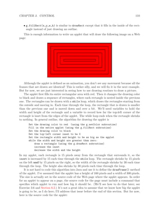 CHAPTER 3. CONTROL 110
• g.fillRect(x,y,w,h) is similar to drawRect except that it ﬁlls in the inside of the rect-
angle instead of just drawing an outline.
This is enough information to write an applet that will draw the following image on a Web
page:
Although the applet is deﬁned as an animation, you don’t see any movement because all the
frames that are drawn are identical! This is rather silly, and we will ﬁx it in the next example.
But for now, we are just interested in seeing how to use drawing routines to draw a picture.
The applet ﬁrst ﬁlls its entire rectangular area with red. Then it changes the drawing color
to black and draws a sequence of rectangles, where each rectangle is nested inside the previous
one. The rectangles can be drawn with a while loop, which draws the rectangles starting from
the outside and moving in. Each time through the loop, the rectangle that is drawn is smaller
than the previous one and is moved down and over a bit. We’ll need variables to hold the
width and height of the rectangle and a variable to record how far the top-left corner of the
rectangle is inset from the edges of the applet. The while loop ends when the rectangle shrinks
to nothing. In general outline, the algorithm for drawing the applet is
Set the drawing color to red (using the g.setColor subroutine)
Fill in the entire applet (using the g.fillRect subroutine)
Set the drawing color to black
Set the top-left corner inset to be 0
Set the rectangle width and height to be as big as the applet
while the width and height are greater than zero:
draw a rectangle (using the g.drawRect subroutine)
increase the inset
decrease the width and the height
In my applet, each rectangle is 15 pixels away from the rectangle that surrounds it, so the
inset is increased by 15 each time through the while loop. The rectangle shrinks by 15 pixels
on the left and by 15 pixels on the right, so the width of the rectangle shrinks by 30 each time
through the loop. The height also shrinks by 30 pixels each time through the loop.
It is not hard to code this algorithm into Java and use it to deﬁne the drawFrame() method
of the applet. I’ve assumed that the applet has a height of 160 pixels and a width of 300 pixels.
The size is actually set in the source code of the Web page where the applet appears. In order
for an applet to appear on a page, the source code for the page must include a command that
speciﬁes which applet to run and how big it should be. (We’ll see how to do that later; see
Exercise 3.6 and Section 6.2.) It’s not a great idea to assume that we know how big the applet
is going to be, as I do here; I’ll address that issue before the end of this section. But for now,
here is the source code for the applet:
 