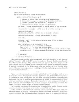 CHAPTER 3. CONTROL 111
import java.awt.*;
public class StaticRects extends AnimationBase {
public void drawFrame(Graphics g) {
// Draw set of nested black rectangles on a red background.
// Each nested rectangle is separated by 15 pixels on all sides
// from the rectangle that encloses it. The applet is
// assumed to be 300 pixels wide and 160 pixels high.
int inset; // Gap between borders of applet and one of the rectangles.
int rectWidth, rectHeight; // The size of one of the rectangles.
g.setColor(Color.red);
g.fillRect(0,0,300,160); // Fill the entire applet with red.
g.setColor(Color.black); // Draw the rectangles in black.
inset = 0;
rectWidth = 299; // Set size of the first rect to size of applet
rectHeight = 159;
while (rectWidth >= 0 && rectHeight >= 0) {
g.drawRect(inset, inset, rectWidth, rectHeight);
inset += 15; // rects are 15 pixels apart
rectWidth -= 30; // width decreases by 15 pixels on left and 15 on right
rectHeight -= 30; // height decreases by 15 pixels on top and 15 on bottom
}
} // end paint()
} // end class StaticRects
(You might wonder why the initial rectWidth is set to 299, instead of to 300, since the
width of the applet is 300 pixels. It’s because rectangles are drawn as if with a pen whose nib
hangs below and to the right of the point where the pen is placed. If you run the pen exactly
along the right edge of the applet, the line it draws is actually outside the applet and therefore
is not seen. So instead, we run the pen along a line one pixel to the left of the edge of the
applet. The same reasoning applies to rectHeight. Careful graphics programming demands
attention to details like these.)
∗ ∗ ∗
When you write an animation applet, you get to build on AnimationBase which in turn
builds on the work of the people who wrote the Applet class. The AnimationBase class provides
a framework on which you can hang your own work. Any programmer can create additional
frameworks that can be used by other programmers as a basis for writing speciﬁc types of
applets or stand-alone programs. This makes it possible for other programmers to build on
their work even without understanding in detail what goes on “inside” the code that they
wrote. This type of thing is the key to building complex systems!
Let’s continue our example by animating the rectangles in our applet. You can see the
animation in action at the bottom of the on-line version of this section.
In the animation, rectangles shrink continually towards the center of the applet, while new
rectangles appear at the edge. The perpetual motion is, of course, an illusion. If you think
about it, you’ll see that the animation loops through the same set of images over and over.
 