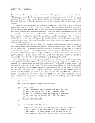 CHAPTER 3. CONTROL 112
In each image, there is a gap between the borders of the applet and the outermost rectangle.
This gap gets wider and wider until a new rectangle appears at the border. Only it’s not a new
rectangle. You are seeing a picture that is identical to the ﬁrst picture that was drawn. What
has really happened is that the animation has started over again with the ﬁrst image in the
sequence.
In order to create motion in the animation, drawFrame() will have to draw a diﬀerent
picture each time it is called. How can it do that? The picture that should be drawn will
depend on the frame number, that is, how many frames have been drawn so far. To ﬁnd out
the current frame number, we can use a function that is built into the AnimationBase class. This
class provides the function named getFrameNumber() that you can call to ﬁnd out the current
frame number. This function returns the current frame number as an integer value. If the value
returned is 0, you are supposed to draw the ﬁrst frame; if the value is 1, you are supposed to
draw the second frame, and so on. Depending on the frame number, the drawFrame() method
will draw diﬀerent pictures.
In the animation that we are writing, the thing that diﬀers from one frame to another is
the distance between the edges of the applet and the outermost rectangle. Since the rectangles
are 15 pixels apart, this distance increases from 0 to 14 and then jumps back to 0 when a
“new” rectangle appears. The appropriate value can be computed very simply from the frame
number, with the statement “inset = getFrameNumber() % 15;”. The value of the expression
getFrameNumber() % 15 is always between 0 and 14. When the frame number reaches 15 or
any multiple of 15, the value of getFrameNumber() % 15 jumps back to 0.
Drawing one frame in the sample animated applet is very similar to drawing the single image
of the original StaticRects applet. We only have to make a few changes to the drawFrame()
method. I’ve chosen to make one additional improvement: The StaticRects applet assumes that
the applet is exactly 300 by 160 pixels. The new version, MovingRects, will work for any applet
size. To implement this, the drawFrame() routine has to know how big the applet is. There are
two functions that can be called to get this information. The function getWidth() returns an
integer value representing the width of the applet, and the function getHeight() returns the
height. These functions are inherited from the Applet class. The width and height, together
with the frame number, are used to compute the size of the ﬁrst rectangle that is drawn. Here
is the complete source code:
import java.awt.*;
public class MovingRects extends AnimationBase {
public void init() {
// The init() method is called when the applet is first
// created and can be used to initialize the applet.
// Here, it is used to change the number of milliseconds
// per frame from the default 100 to 30. The faster
// animation looks better.
setMillisecondsPerFrame(30);
}
public void drawFrame(Graphics g) {
// Draw one frame in the animation by filling in the background
// with a solid red and then drawing a set of nested black
// rectangles. The frame number tells how much the first
// rectangle is to be inset from the borders of the applet.
 