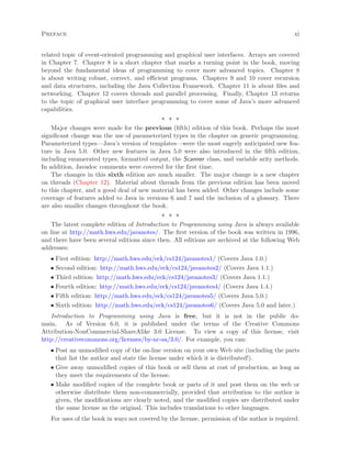 Preface xi
related topic of event-oriented programming and graphical user interfaces. Arrays are covered
in Chapter 7. Chapter 8 is a short chapter that marks a turning point in the book, moving
beyond the fundamental ideas of programming to cover more advanced topics. Chapter 8
is about writing robust, correct, and eﬃcient programs. Chapters 9 and 10 cover recursion
and data structures, including the Java Collection Framework. Chapter 11 is about ﬁles and
networking. Chapter 12 covers threads and parallel processing. Finally, Chapter 13 returns
to the topic of graphical user interface programming to cover some of Java’s more advanced
capabilities.
∗ ∗ ∗
Major changes were made for the previous (ﬁfth) edition of this book. Perhaps the most
signiﬁcant change was the use of parameterized types in the chapter on generic programming.
Parameterized types—Java’s version of templates—were the most eagerly anticipated new fea-
ture in Java 5.0. Other new features in Java 5.0 were also introduced in the ﬁfth edition,
including enumerated types, formatted output, the Scanner class, and variable arity methods.
In addition, Javadoc comments were covered for the ﬁrst time.
The changes in this sixth edition are much smaller. The major change is a new chapter
on threads (Chapter 12). Material about threads from the previous edition has been moved
to this chapter, and a good deal of new material has been added. Other changes include some
coverage of features added to Java in versions 6 and 7 and the inclusion of a glossary. There
are also smaller changes throughout the book.
∗ ∗ ∗
The latest complete edition of Introduction to Programming using Java is always available
on line at http://math.hws.edu/javanotes/. The ﬁrst version of the book was written in 1996,
and there have been several editions since then. All editions are archived at the following Web
addresses:
• First edition: http://math.hws.edu/eck/cs124/javanotes1/ (Covers Java 1.0.)
• Second edition: http://math.hws.edu/eck/cs124/javanotes2/ (Covers Java 1.1.)
• Third edition: http://math.hws.edu/eck/cs124/javanotes3/ (Covers Java 1.1.)
• Fourth edition: http://math.hws.edu/eck/cs124/javanotes4/ (Covers Java 1.4.)
• Fifth edition: http://math.hws.edu/eck/cs124/javanotes5/ (Covers Java 5.0.)
• Sixth edition: http://math.hws.edu/eck/cs124/javanotes6/ (Covers Java 5.0 and later.)
Introduction to Programming using Java is free, but it is not in the public do-
main. As of Version 6.0, it is published under the terms of the Creative Commons
Attribution-NonCommercial-ShareAlike 3.0 License. To view a copy of this license, visit
http://creativecommons.org/licenses/by-nc-sa/3.0/. For example, you can:
• Post an unmodiﬁed copy of the on-line version on your own Web site (including the parts
that list the author and state the license under which it is distributed!).
• Give away unmodiﬁed copies of this book or sell them at cost of production, as long as
they meet the requirements of the license.
• Make modiﬁed copies of the complete book or parts of it and post them on the web or
otherwise distribute them non-commercially, provided that attribution to the author is
given, the modiﬁcations are clearly noted, and the modiﬁed copies are distributed under
the same license as the original. This includes translations to other languages.
For uses of the book in ways not covered by the license, permission of the author is required.
 