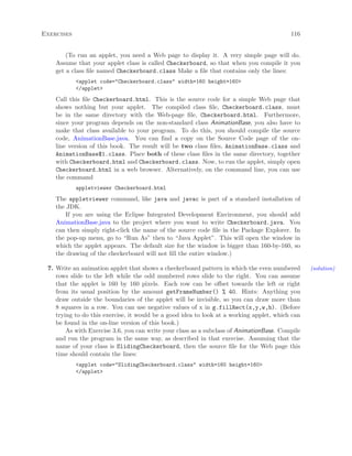Exercises 116
(To run an applet, you need a Web page to display it. A very simple page will do.
Assume that your applet class is called Checkerboard, so that when you compile it you
get a class ﬁle named Checkerboard.class Make a ﬁle that contains only the lines:
<applet code="Checkerboard.class" width=160 height=160>
</applet>
Call this ﬁle Checkerboard.html. This is the source code for a simple Web page that
shows nothing but your applet. The compiled class ﬁle, Checkerboard.class, must
be in the same directory with the Web-page ﬁle, Checkerboard.html. Furthermore,
since your program depends on the non-standard class AnimationBase, you also have to
make that class available to your program. To do this, you should compile the source
code, AnimationBase.java. You can ﬁnd a copy on the Source Code page of the on-
line version of this book. The result will be two class ﬁles, AnimationBase.class and
AnimationBase$1.class. Place both of these class ﬁles in the same directory, together
with Checkerboard.html and Checkerboard.class. Now, to run the applet, simply open
Checkerboard.html in a web browser. Alternatively, on the command line, you can use
the command
appletviewer Checkerboard.html
The appletviewer command, like java and javac is part of a standard installation of
the JDK.
If you are using the Eclipse Integrated Development Environment, you should add
AnimationBase.java to the project where you want to write Checkerboard.java. You
can then simply right-click the name of the source code ﬁle in the Package Explorer. In
the pop-up menu, go to “Run As” then to “Java Applet”. This will open the window in
which the applet appears. The default size for the window is bigger than 160-by-160, so
the drawing of the checkerboard will not ﬁll the entire window.)
7. Write an animation applet that shows a checkerboard pattern in which the even numbered (solution)
rows slide to the left while the odd numbered rows slide to the right. You can assume
that the applet is 160 by 160 pixels. Each row can be oﬀset towards the left or right
from its usual position by the amount getFrameNumber() % 40. Hints: Anything you
draw outside the boundaries of the applet will be invisible, so you can draw more than
8 squares in a row. You can use negative values of x in g.fillRect(x,y,w,h). (Before
trying to do this exercise, it would be a good idea to look at a working applet, which can
be found in the on-line version of this book.)
As with Exercise 3.6, you can write your class as a subclass of AnimationBase. Compile
and run the program in the same way, as described in that exercise. Assuming that the
name of your class is SlidingCheckerboard, then the source ﬁle for the Web page this
time should contain the lines:
<applet code="SlidingCheckerboard.class" width=160 height=160>
</applet>
 