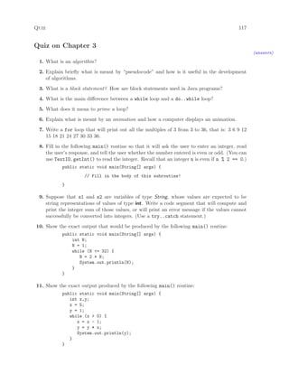 Quiz 117
Quiz on Chapter 3
(answers)
1. What is an algorithm?
2. Explain brieﬂy what is meant by “pseudocode” and how is it useful in the development
of algorithms.
3. What is a block statement? How are block statements used in Java programs?
4. What is the main diﬀerence between a while loop and a do..while loop?
5. What does it mean to prime a loop?
6. Explain what is meant by an animation and how a computer displays an animation.
7. Write a for loop that will print out all the multiples of 3 from 3 to 36, that is: 3 6 9 12
15 18 21 24 27 30 33 36.
8. Fill in the following main() routine so that it will ask the user to enter an integer, read
the user’s response, and tell the user whether the number entered is even or odd. (You can
use TextIO.getInt() to read the integer. Recall that an integer n is even if n % 2 == 0.)
public static void main(String[] args) {
// Fill in the body of this subroutine!
}
9. Suppose that s1 and s2 are variables of type String, whose values are expected to be
string representations of values of type int. Write a code segment that will compute and
print the integer sum of those values, or will print an error message if the values cannot
successfully be converted into integers. (Use a try..catch statement.)
10. Show the exact output that would be produced by the following main() routine:
public static void main(String[] args) {
int N;
N = 1;
while (N <= 32) {
N = 2 * N;
System.out.println(N);
}
}
11. Show the exact output produced by the following main() routine:
public static void main(String[] args) {
int x,y;
x = 5;
y = 1;
while (x > 0) {
x = x - 1;
y = y * x;
System.out.println(y);
}
}
 