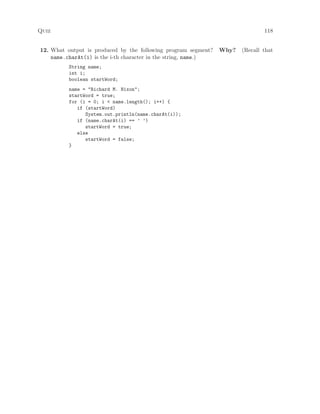 Quiz 118
12. What output is produced by the following program segment? Why? (Recall that
name.charAt(i) is the i-th character in the string, name.)
String name;
int i;
boolean startWord;
name = "Richard M. Nixon";
startWord = true;
for (i = 0; i < name.length(); i++) {
if (startWord)
System.out.println(name.charAt(i));
if (name.charAt(i) == ’ ’)
startWord = true;
else
startWord = false;
}
 