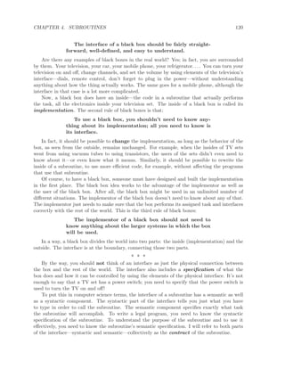 CHAPTER 4. SUBROUTINES 120
The interface of a black box should be fairly straight-
forward, well-deﬁned, and easy to understand.
Are there any examples of black boxes in the real world? Yes; in fact, you are surrounded
by them. Your television, your car, your mobile phone, your refrigerator. . . . You can turn your
television on and oﬀ, change channels, and set the volume by using elements of the television’s
interface—dials, remote control, don’t forget to plug in the power—without understanding
anything about how the thing actually works. The same goes for a mobile phone, although the
interface in that case is a lot more complicated.
Now, a black box does have an inside—the code in a subroutine that actually performs
the task, all the electronics inside your television set. The inside of a black box is called its
implementation. The second rule of black boxes is that:
To use a black box, you shouldn’t need to know any-
thing about its implementation; all you need to know is
its interface.
In fact, it should be possible to change the implementation, as long as the behavior of the
box, as seen from the outside, remains unchanged. For example, when the insides of TV sets
went from using vacuum tubes to using transistors, the users of the sets didn’t even need to
know about it—or even know what it means. Similarly, it should be possible to rewrite the
inside of a subroutine, to use more eﬃcient code, for example, without aﬀecting the programs
that use that subroutine.
Of course, to have a black box, someone must have designed and built the implementation
in the ﬁrst place. The black box idea works to the advantage of the implementor as well as
the user of the black box. After all, the black box might be used in an unlimited number of
diﬀerent situations. The implementor of the black box doesn’t need to know about any of that.
The implementor just needs to make sure that the box performs its assigned task and interfaces
correctly with the rest of the world. This is the third rule of black boxes:
The implementor of a black box should not need to
know anything about the larger systems in which the box
will be used.
In a way, a black box divides the world into two parts: the inside (implementation) and the
outside. The interface is at the boundary, connecting those two parts.
∗ ∗ ∗
By the way, you should not think of an interface as just the physical connection between
the box and the rest of the world. The interface also includes a speciﬁcation of what the
box does and how it can be controlled by using the elements of the physical interface. It’s not
enough to say that a TV set has a power switch; you need to specify that the power switch is
used to turn the TV on and oﬀ!
To put this in computer science terms, the interface of a subroutine has a semantic as well
as a syntactic component. The syntactic part of the interface tells you just what you have
to type in order to call the subroutine. The semantic component speciﬁes exactly what task
the subroutine will accomplish. To write a legal program, you need to know the syntactic
speciﬁcation of the subroutine. To understand the purpose of the subroutine and to use it
eﬀectively, you need to know the subroutine’s semantic speciﬁcation. I will refer to both parts
of the interface—syntactic and semantic—collectively as the contract of the subroutine.
 