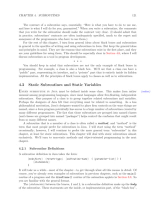 CHAPTER 4. SUBROUTINES 121
The contract of a subroutine says, essentially, “Here is what you have to do to use me,
and here is what I will do for you, guaranteed.” When you write a subroutine, the comments
that you write for the subroutine should make the contract very clear. (I should admit that
in practice, subroutines’ contracts are often inadequately speciﬁed, much to the regret and
annoyance of the programmers who have to use them.)
For the rest of this chapter, I turn from general ideas about black boxes and subroutines
in general to the speciﬁcs of writing and using subroutines in Java. But keep the general ideas
and principles in mind. They are the reasons that subroutines exist in the ﬁrst place, and they
are your guidelines for using them. This should be especially clear in Section 4.6, where I will
discuss subroutines as a tool in program development.
∗ ∗ ∗
You should keep in mind that subroutines are not the only example of black boxes in
programming. For example, a class is also a black box. We’ll see that a class can have a
“public” part, representing its interface, and a “private” part that is entirely inside its hidden
implementation. All the principles of black boxes apply to classes as well as to subroutines.
4.2 Static Subroutines and Static Variables
Every subroutine in Java must be deﬁned inside some class. This makes Java rather (online)
unusual among programming languages, since most languages allow free-ﬂoating, independent
subroutines. One purpose of a class is to group together related subroutines and variables.
Perhaps the designers of Java felt that everything must be related to something. As a less
philosophical motivation, Java’s designers wanted to place ﬁrm controls on the ways things are
named, since a Java program potentially has access to a huge number of subroutines created by
many diﬀerent programmers. The fact that those subroutines are grouped into named classes
(and classes are grouped into named “packages”) helps control the confusion that might result
from so many diﬀerent names.
A subroutine that is a member of a class is often called a method, and “method” is the
term that most people prefer for subroutines in Java. I will start using the term “method”
occasionally; however, I will continue to prefer the more general term “subroutine” in this
chapter, at least for static subroutines. This chapter will deal with static subroutines almost
exclusively. We’ll turn to non-static methods and object-oriented programming in the next
chapter.
4.2.1 Subroutine Deﬁnitions
A subroutine deﬁnition in Java takes the form:
modifiers return-type subroutine-name ( parameter-list ) {
statements
}
It will take us a while—most of the chapter—to get through what all this means in detail. Of
course, you’ve already seen examples of subroutines in previous chapters, such as the main()
routine of a program and the drawFrame() routine of the animation applets in Section 3.8. So
you are familiar with the general format.
The statements between the braces, { and }, in a subroutine deﬁnition make up the body
of the subroutine. These statements are the inside, or implementation part, of the “black box”,
 