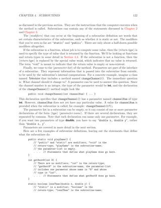 CHAPTER 4. SUBROUTINES 122
as discussed in the previous section. They are the instructions that the computer executes when
the method is called. Subroutines can contain any of the statements discussed in Chapter 2
and Chapter 3.
The modiﬁers that can occur at the beginning of a subroutine deﬁnition are words that
set certain characteristics of the subroutine, such as whether it is static or not. The modiﬁers
that you’ve seen so far are “static” and “public”. There are only about a half-dozen possible
modiﬁers altogether.
If the subroutine is a function, whose job is to compute some value, then the return-type is
used to specify the type of value that is returned by the function. We’ll be looking at functions
and return types in some detail in Section 4.4. If the subroutine is not a function, then the
return-type is replaced by the special value void, which indicates that no value is returned.
The term “void” is meant to indicate that the return value is empty or non-existent.
Finally, we come to the parameter-list of the method. Parameters are part of the interface
of a subroutine. They represent information that is passed into the subroutine from outside,
to be used by the subroutine’s internal computations. For a concrete example, imagine a class
named Television that includes a method named changeChannel(). The immediate question
is: What channel should it change to? A parameter can be used to answer this question. Since
the channel number is an integer, the type of the parameter would be int, and the declaration
of the changeChannel() method might look like
public void changeChannel(int channelNum) { ... }
This declaration speciﬁes that changeChannel() has a parameter named channelNum of type
int. However, channelNum does not yet have any particular value. A value for channelNum is
provided when the subroutine is called; for example: changeChannel(17);
The parameter list in a subroutine can be empty, or it can consist of one or more parameter
declarations of the form type parameter-name . If there are several declarations, they are
separated by commas. Note that each declaration can name only one parameter. For example,
if you want two parameters of type double, you have to say “double x, double y”, rather
than “double x, y”.
Parameters are covered in more detail in the next section.
Here are a few examples of subroutine deﬁnitions, leaving out the statements that deﬁne
what the subroutines do:
public static void playGame() {
// "public" and "static" are modifiers; "void" is the
// return-type; "playGame" is the subroutine-name;
// the parameter-list is empty.
. . . // Statements that define what playGame does go here.
}
int getNextN(int N) {
// There are no modifiers; "int" in the return-type;
// "getNextN" is the subroutine-name; the parameter-list
// includes one parameter whose name is "N" and whose
// type is "int".
. . . // Statements that define what getNextN does go here.
}
static boolean lessThan(double x, double y) {
// "static" is a modifier; "boolean" is the
// return-type; "lessThan" is the subroutine-name;
 