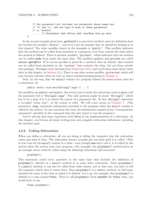 CHAPTER 4. SUBROUTINES 123
// the parameter-list includes two parameters whose names are
// "x" and "y", and the type of each of these parameters
// is "double".
. . . // Statements that define what lessThan does go here.
}
In the second example given here, getNextN is a non-static method, since its deﬁnition does
not include the modiﬁer “static”—and so it’s not an example that we should be looking at in
this chapter! The other modiﬁer shown in the examples is “public”. This modiﬁer indicates
that the method can be called from anywhere in a program, even from outside the class where
the method is deﬁned. There is another modiﬁer, “private”, which indicates that the method
can be called only from inside the same class. The modiﬁers public and private are called
access speciﬁers. If no access speciﬁer is given for a method, then by default, that method
can be called from anywhere in the “package” that contains the class, but not from outside
that package. (Packages were introduced in Subsection 2.6.4, and you’ll learn more about them
later in this chapter, in Section 4.5.) There is one other access modiﬁer, protected, which will
only become relevant when we turn to object-oriented programming in Chapter 5.
Note, by the way, that the main() routine of a program follows the usual syntax rules for
a subroutine. In
public static void main(String[] args) { ... }
the modiﬁers are public and static, the return type is void, the subroutine name is main, and
the parameter list is “String[] args”. The only question might be about “String[]”, which
has to be a type if it is to match the syntax of a parameter list. In fact, String[] represents
a so-called “array type”, so the syntax is valid. We will cover arrays in Chapter 7. (The
parameter, args, represents information provided to the program when the main() routine is
called by the system. In case you know the term, the information consists of any “command-line
arguments” speciﬁed in the command that the user typed to run the program.)
You’ve already had some experience with ﬁlling in the implementation of a subroutine. In
this chapter, you’ll learn all about writing your own complete subroutine deﬁnitions, including
the interface part.
4.2.2 Calling Subroutines
When you deﬁne a subroutine, all you are doing is telling the computer that the subroutine
exists and what it does. The subroutine doesn’t actually get executed until it is called. (This
is true even for the main() routine in a class—even though you don’t call it, it is called by the
system when the system runs your program.) For example, the playGame() method given as
an example above could be called using the following subroutine call statement:
playGame();
This statement could occur anywhere in the same class that includes the deﬁnition of
playGame(), whether in a main() method or in some other subroutine. Since playGame()
is a public method, it can also be called from other classes, but in that case, you have to tell
the computer which class it comes from. Since playGame() is a static method, its full name
includes the name of the class in which it is deﬁned. Let’s say, for example, that playGame() is
deﬁned in a class named Poker. Then to call playGame() from outside the Poker class, you
would have to say
Poker.playGame();
 