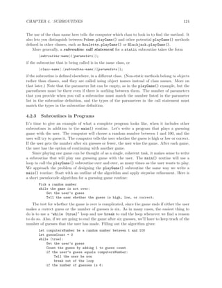 CHAPTER 4. SUBROUTINES 124
The use of the class name here tells the computer which class to look in to ﬁnd the method. It
also lets you distinguish between Poker.playGame() and other potential playGame() methods
deﬁned in other classes, such as Roulette.playGame() or Blackjack.playGame().
More generally, a subroutine call statement for a static subroutine takes the form
subroutine-name ( parameters );
if the subroutine that is being called is in the same class, or
class-name . subroutine-name ( parameters );
if the subroutine is deﬁned elsewhere, in a diﬀerent class. (Non-static methods belong to objects
rather than classes, and they are called using object names instead of class names. More on
that later.) Note that the parameter list can be empty, as in the playGame() example, but the
parentheses must be there even if there is nothing between them. The number of parameters
that you provide when you call a subroutine must match the number listed in the parameter
list in the subroutine deﬁnition, and the types of the parameters in the call statement must
match the types in the subroutine deﬁnition.
4.2.3 Subroutines in Programs
It’s time to give an example of what a complete program looks like, when it includes other
subroutines in addition to the main() routine. Let’s write a program that plays a guessing
game with the user. The computer will choose a random number between 1 and 100, and the
user will try to guess it. The computer tells the user whether the guess is high or low or correct.
If the user gets the number after six guesses or fewer, the user wins the game. After each game,
the user has the option of continuing with another game.
Since playing one game can be thought of as a single, coherent task, it makes sense to write
a subroutine that will play one guessing game with the user. The main() routine will use a
loop to call the playGame() subroutine over and over, as many times as the user wants to play.
We approach the problem of designing the playGame() subroutine the same way we write a
main() routine: Start with an outline of the algorithm and apply stepwise reﬁnement. Here is
a short pseudocode algorithm for a guessing game routine:
Pick a random number
while the game is not over:
Get the user’s guess
Tell the user whether the guess is high, low, or correct.
The test for whether the game is over is complicated, since the game ends if either the user
makes a correct guess or the number of guesses is six. As in many cases, the easiest thing to
do is to use a “while (true)” loop and use break to end the loop whenever we ﬁnd a reason
to do so. Also, if we are going to end the game after six guesses, we’ll have to keep track of the
number of guesses that the user has made. Filling out the algorithm gives:
Let computersNumber be a random number between 1 and 100
Let guessCount = 0
while (true):
Get the user’s guess
Count the guess by adding 1 to guess count
if the user’s guess equals computersNumber:
Tell the user he won
break out of the loop
if the number of guesses is 6:
 
