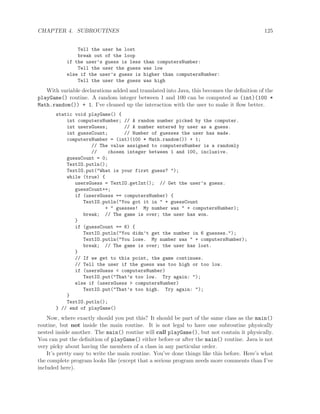 CHAPTER 4. SUBROUTINES 125
Tell the user he lost
break out of the loop
if the user’s guess is less than computersNumber:
Tell the user the guess was low
else if the user’s guess is higher than computersNumber:
Tell the user the guess was high
With variable declarations added and translated into Java, this becomes the deﬁnition of the
playGame() routine. A random integer between 1 and 100 can be computed as (int)(100 *
Math.random()) + 1. I’ve cleaned up the interaction with the user to make it ﬂow better.
static void playGame() {
int computersNumber; // A random number picked by the computer.
int usersGuess; // A number entered by user as a guess.
int guessCount; // Number of guesses the user has made.
computersNumber = (int)(100 * Math.random()) + 1;
// The value assigned to computersNumber is a randomly
// chosen integer between 1 and 100, inclusive.
guessCount = 0;
TextIO.putln();
TextIO.put("What is your first guess? ");
while (true) {
usersGuess = TextIO.getInt(); // Get the user’s guess.
guessCount++;
if (usersGuess == computersNumber) {
TextIO.putln("You got it in " + guessCount
+ " guesses! My number was " + computersNumber);
break; // The game is over; the user has won.
}
if (guessCount == 6) {
TextIO.putln("You didn’t get the number in 6 guesses.");
TextIO.putln("You lose. My number was " + computersNumber);
break; // The game is over; the user has lost.
}
// If we get to this point, the game continues.
// Tell the user if the guess was too high or too low.
if (usersGuess < computersNumber)
TextIO.put("That’s too low. Try again: ");
else if (usersGuess > computersNumber)
TextIO.put("That’s too high. Try again: ");
}
TextIO.putln();
} // end of playGame()
Now, where exactly should you put this? It should be part of the same class as the main()
routine, but not inside the main routine. It is not legal to have one subroutine physically
nested inside another. The main() routine will call playGame(), but not contain it physically.
You can put the deﬁnition of playGame() either before or after the main() routine. Java is not
very picky about having the members of a class in any particular order.
It’s pretty easy to write the main routine. You’ve done things like this before. Here’s what
the complete program looks like (except that a serious program needs more comments than I’ve
included here).
 