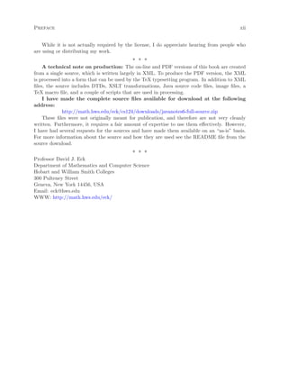 Preface xii
While it is not actually required by the license, I do appreciate hearing from people who
are using or distributing my work.
∗ ∗ ∗
A technical note on production: The on-line and PDF versions of this book are created
from a single source, which is written largely in XML. To produce the PDF version, the XML
is processed into a form that can be used by the TeX typesetting program. In addition to XML
ﬁles, the source includes DTDs, XSLT transformations, Java source code ﬁles, image ﬁles, a
TeX macro ﬁle, and a couple of scripts that are used in processing.
I have made the complete source ﬁles available for download at the following
address:
http://math.hws.edu/eck/cs124/downloads/javanotes6-full-source.zip
These ﬁles were not originally meant for publication, and therefore are not very cleanly
written. Furthermore, it requires a fair amount of expertise to use them eﬀectively. However,
I have had several requests for the sources and have made them available on an “as-is” basis.
For more information about the source and how they are used see the README ﬁle from the
source download.
∗ ∗ ∗
Professor David J. Eck
Department of Mathematics and Computer Science
Hobart and William Smith Colleges
300 Pulteney Street
Geneva, New York 14456, USA
Email: eck@hws.edu
WWW: http://math.hws.edu/eck/
 