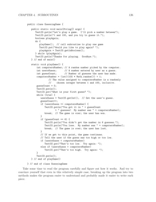 CHAPTER 4. SUBROUTINES 126
public class GuessingGame {
public static void main(String[] args) {
TextIO.putln("Let’s play a game. I’ll pick a number between");
TextIO.putln("1 and 100, and you try to guess it.");
boolean playAgain;
do {
playGame(); // call subroutine to play one game
TextIO.put("Would you like to play again? ");
playAgain = TextIO.getlnBoolean();
} while (playAgain);
TextIO.putln("Thanks for playing. Goodbye.");
} // end of main()
static void playGame() {
int computersNumber; // A random number picked by the computer.
int usersGuess; // A number entered by user as a guess.
int guessCount; // Number of guesses the user has made.
computersNumber = (int)(100 * Math.random()) + 1;
// The value assigned to computersNumber is a randomly
// chosen integer between 1 and 100, inclusive.
guessCount = 0;
TextIO.putln();
TextIO.put("What is your first guess? ");
while (true) {
usersGuess = TextIO.getInt(); // Get the user’s guess.
guessCount++;
if (usersGuess == computersNumber) {
TextIO.putln("You got it in " + guessCount
+ " guesses! My number was " + computersNumber);
break; // The game is over; the user has won.
}
if (guessCount == 6) {
TextIO.putln("You didn’t get the number in 6 guesses.");
TextIO.putln("You lose. My number was " + computersNumber);
break; // The game is over; the user has lost.
}
// If we get to this point, the game continues.
// Tell the user if the guess was too high or too low.
if (usersGuess < computersNumber)
TextIO.put("That’s too low. Try again: ");
else if (usersGuess > computersNumber)
TextIO.put("That’s too high. Try again: ");
}
TextIO.putln();
} // end of playGame()
} // end of class GuessingGame
Take some time to read the program carefully and ﬁgure out how it works. And try to
convince yourself that even in this relatively simple case, breaking up the program into two
methods makes the program easier to understand and probably made it easier to write each
piece.
 