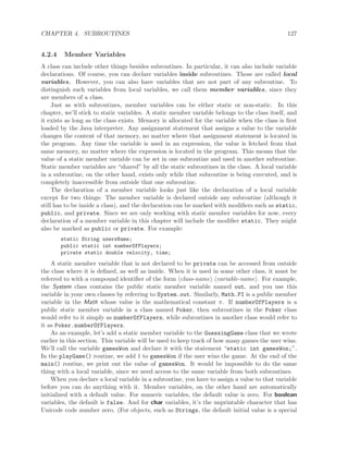 CHAPTER 4. SUBROUTINES 127
4.2.4 Member Variables
A class can include other things besides subroutines. In particular, it can also include variable
declarations. Of course, you can declare variables inside subroutines. Those are called local
variables. However, you can also have variables that are not part of any subroutine. To
distinguish such variables from local variables, we call them member variables, since they
are members of a class.
Just as with subroutines, member variables can be either static or non-static. In this
chapter, we’ll stick to static variables. A static member variable belongs to the class itself, and
it exists as long as the class exists. Memory is allocated for the variable when the class is ﬁrst
loaded by the Java interpreter. Any assignment statement that assigns a value to the variable
changes the content of that memory, no matter where that assignment statement is located in
the program. Any time the variable is used in an expression, the value is fetched from that
same memory, no matter where the expression is located in the program. This means that the
value of a static member variable can be set in one subroutine and used in another subroutine.
Static member variables are “shared” by all the static subroutines in the class. A local variable
in a subroutine, on the other hand, exists only while that subroutine is being executed, and is
completely inaccessible from outside that one subroutine.
The declaration of a member variable looks just like the declaration of a local variable
except for two things: The member variable is declared outside any subroutine (although it
still has to be inside a class), and the declaration can be marked with modiﬁers such as static,
public, and private. Since we are only working with static member variables for now, every
declaration of a member variable in this chapter will include the modiﬁer static. They might
also be marked as public or private. For example:
static String usersName;
public static int numberOfPlayers;
private static double velocity, time;
A static member variable that is not declared to be private can be accessed from outside
the class where it is deﬁned, as well as inside. When it is used in some other class, it must be
referred to with a compound identiﬁer of the form class-name . variable-name . For example,
the System class contains the public static member variable named out, and you use this
variable in your own classes by referring to System.out. Similarly, Math.PI is a public member
variable in the Math whose value is the mathematical constant π. If numberOfPlayers is a
public static member variable in a class named Poker, then subroutines in the Poker class
would refer to it simply as numberOfPlayers, while subroutines in another class would refer to
it as Poker.numberOfPlayers.
As an example, let’s add a static member variable to the GuessingGame class that we wrote
earlier in this section. This variable will be used to keep track of how many games the user wins.
We’ll call the variable gamesWon and declare it with the statement “static int gamesWon;”.
In the playGame() routine, we add 1 to gamesWon if the user wins the game. At the end of the
main() routine, we print out the value of gamesWon. It would be impossible to do the same
thing with a local variable, since we need access to the same variable from both subroutines.
When you declare a local variable in a subroutine, you have to assign a value to that variable
before you can do anything with it. Member variables, on the other hand are automatically
initialized with a default value. For numeric variables, the default value is zero. For boolean
variables, the default is false. And for char variables, it’s the unprintable character that has
Unicode code number zero. (For objects, such as Strings, the default initial value is a special
 