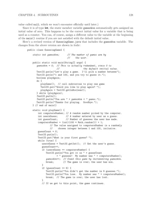 CHAPTER 4. SUBROUTINES 128
value called null, which we won’t encounter oﬃcially until later.)
Since it is of type int, the static member variable gamesWon automatically gets assigned an
initial value of zero. This happens to be the correct initial value for a variable that is being
used as a counter. You can, of course, assign a diﬀerent value to the variable at the beginning
of the main() routine if you are not satisﬁed with the default initial value.
Here’s a revised version of GuessingGame.java that includes the gamesWon variable. The
changes from the above version are shown in italic:
public class GuessingGame2 {
static int gamesWon; // The number of games won by
// the user.
public static void main(String[] args) {
gamesWon = 0; // This is actually redundant, since 0 is
// the default initial value.
TextIO.putln("Let’s play a game. I’ll pick a number between");
TextIO.putln("1 and 100, and you try to guess it.");
boolean playAgain;
do {
playGame(); // call subroutine to play one game
TextIO.put("Would you like to play again? ");
playAgain = TextIO.getlnBoolean();
} while (playAgain);
TextIO.putln();
TextIO.putln("You won " + gamesWon + " games.");
TextIO.putln("Thanks for playing. Goodbye.");
} // end of main()
static void playGame() {
int computersNumber; // A random number picked by the computer.
int usersGuess; // A number entered by user as a guess.
int guessCount; // Number of guesses the user has made.
computersNumber = (int)(100 * Math.random()) + 1;
// The value assigned to computersNumber is a randomly
// chosen integer between 1 and 100, inclusive.
guessCount = 0;
TextIO.putln();
TextIO.put("What is your first guess? ");
while (true) {
usersGuess = TextIO.getInt(); // Get the user’s guess.
guessCount++;
if (usersGuess == computersNumber) {
TextIO.putln("You got it in " + guessCount
+ " guesses! My number was " + computersNumber);
gamesWon++; // Count this game by incrementing gamesWon.
break; // The game is over; the user has won.
}
if (guessCount == 6) {
TextIO.putln("You didn’t get the number in 6 guesses.");
TextIO.putln("You lose. My number was " + computersNumber);
break; // The game is over; the user has lost.
}
// If we get to this point, the game continues.
 